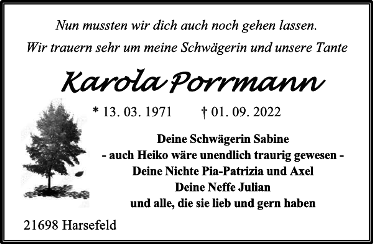 <p>Nun mussten wir dich auch noch gehen lassen.<br />Wir trauern sehr um meine Schwägerin und unsere Tante<br />Karola Porrmann<br />* 13. 03. 1971 † 01. 09. 2022<br />Deine Schwägerin Sabine<br />- auch Heiko wäre unendlich traurig gewesen -<br />Deine Nichte Pia-Patrizia und Axel<br />Deine Neffe Julian<br />und alle, die sie lieb und gern haben<br />21698 Harsefeld</p>