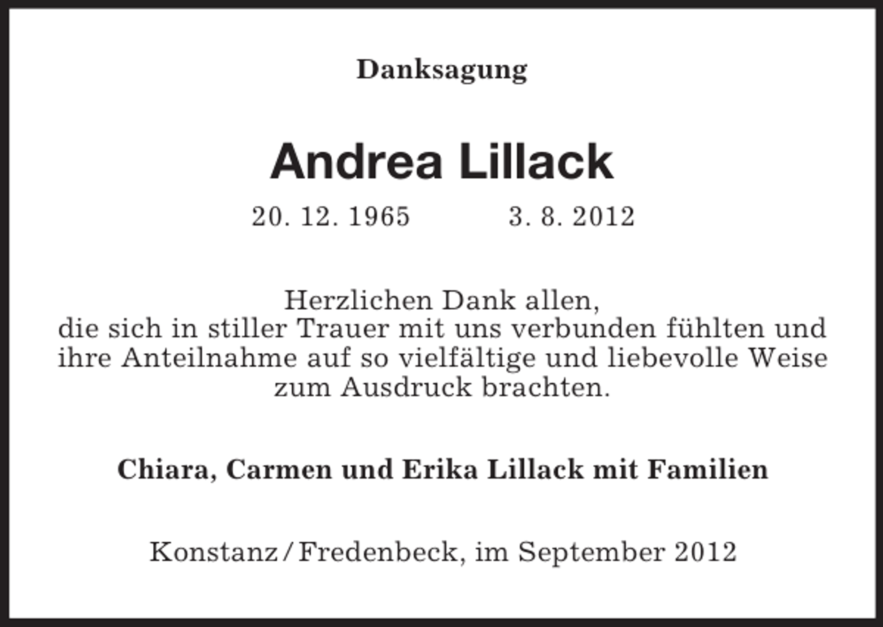 <p>Danksagung</p><p>Andrea Lillack<br />20. 12. 1965</p><p>3. 8. 2012</p><p>Herzlichen Dank allen,<br />die sich in stiller Trauer mit uns verbunden fühlten und<br />ihre Anteilnahme auf so vielfältige und liebevolle Weise<br />zum Ausdruck brachten.<br />Chiara, Carmen und Erika Lillack mit Familien<br />Konstanz / Fredenbeck, im September 2012</p>