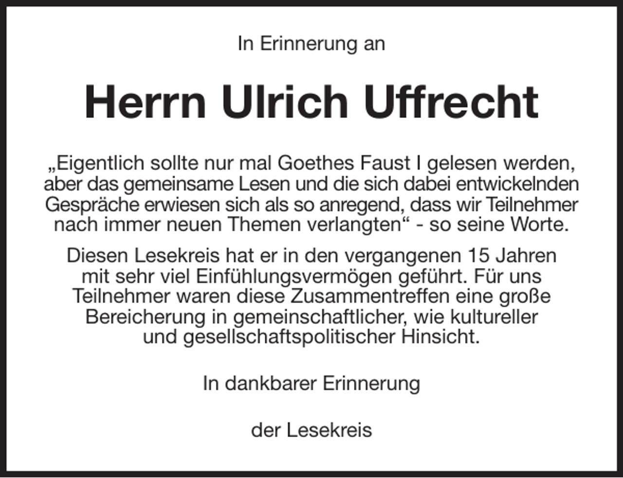 <p>In Erinnerung an<br />Herrn Ulrich Uffrecht<br />„Eigentlich sollte nur mal Goethes Faust I gelesen werden, aber das gemeinsame Lesen und die sich dabei entwickelnden<br />Gespräche erwiesen sich als so anregend, dass wir Teilnehmer<br />nach immer neuen Themen verlangten“ - so seine Worte.<br />Diesen Lesekreis hat er in den vergangenen 15 Jahren<br />mit sehr viel Einfühlungsvermögen geführt. Für uns<br />Teilnehmer waren diese Zusammentreffen eine große<br />Bereicherung in gemeinschaftlicher, wie kultureller<br />und gesellschaftspolitischer Hinsicht.<br />In dankbarer Erinnerung<br />der Lesekreis</p>