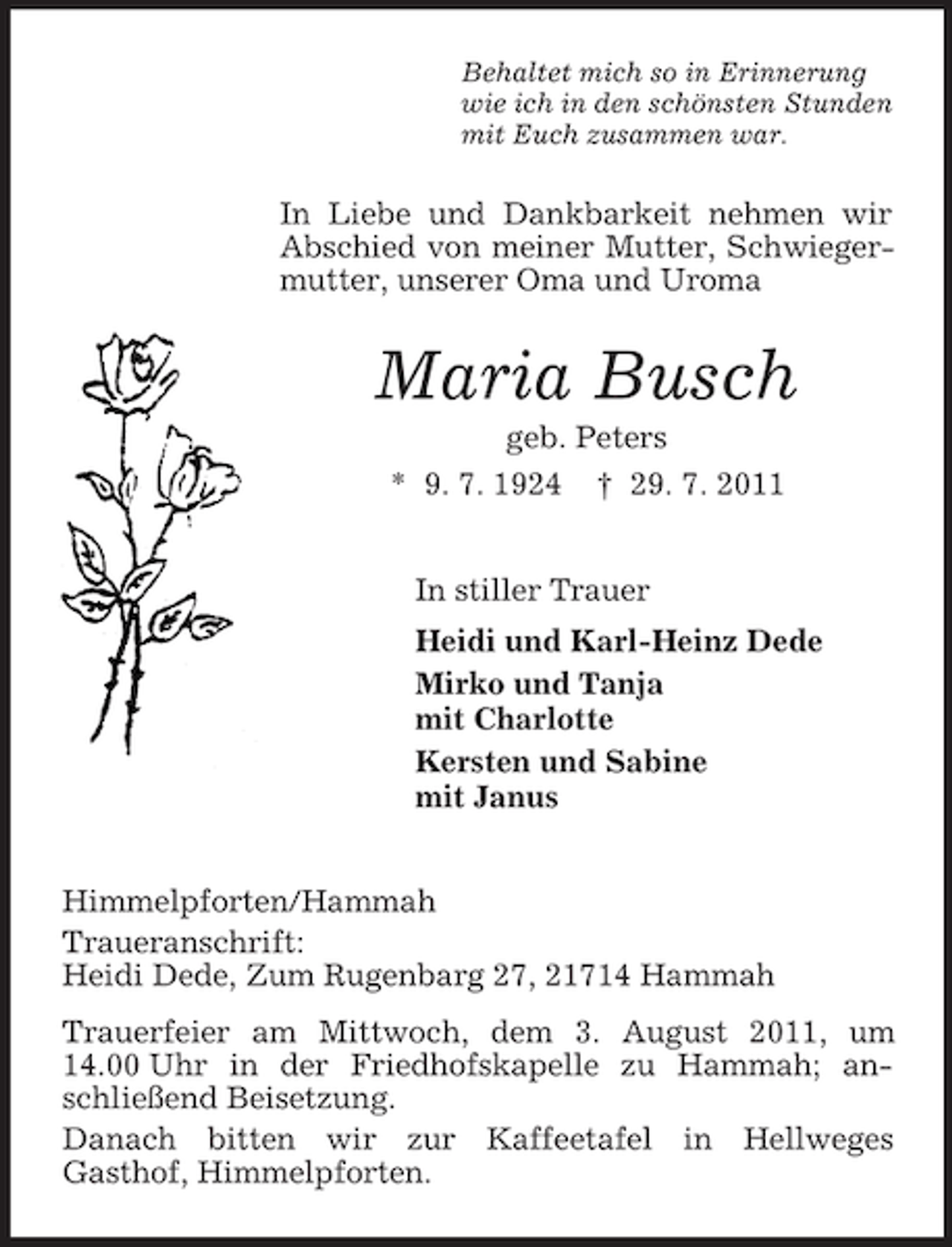 <p>Behaltet mich so in Erinnerung<br />wie ich in den schönsten Stunden<br />mit Euch zusammen war.</p><p>In Liebe und Dankbarkeit nehmen wir<br />Abschied von meiner Mutter, Schwiegermutter, unserer Oma und Uroma</p><p>Maria Busch<br />geb. Peters<br />* 9. 7. 1924 † 29. 7. 2011<br />In stiller Trauer<br />Heidi und Karl-Heinz Dede<br />Mirko und Tanja<br />mit Charlotte<br />Kersten und Sabine<br />mit Janus<br />Himmelpforten/Hammah<br />Traueranschrift:<br />Heidi Dede, Zum Rugenbarg 27, 21714 Hammah<br />Trauerfeier am Mittwoch, dem 3. August 2011, um<br />14.00 Uhr in der Friedhofskapelle zu Hammah; anschließend Beisetzung.<br />Danach bitten wir zur Kaffeetafel in Hellweges<br />Gasthof, Himmelpforten.</p>