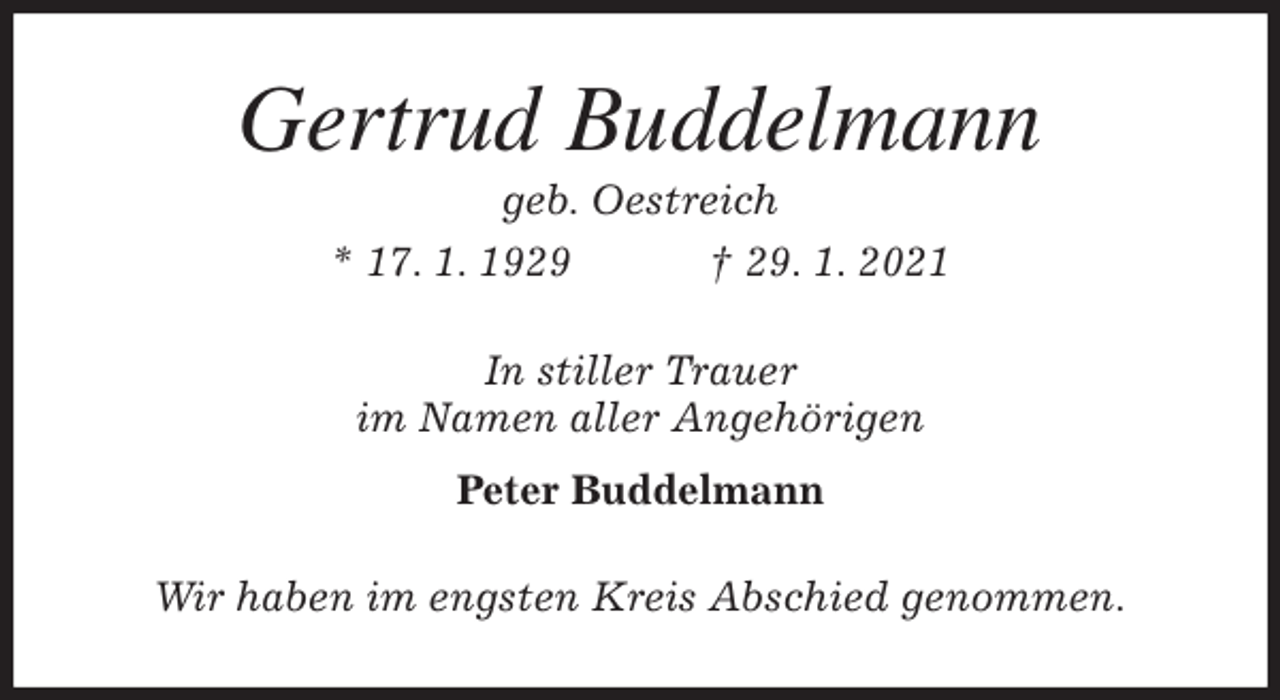<p>Gertrud Buddelmann<br />geb. Oestreich<br />* 17. 1. 1929 † 29. 1. 2021<br />In stiller Trauer<br />im Namen aller Angehörigen<br />Peter Buddelmann<br />Wir haben im engsten Kreis Abschied genommen.</p>