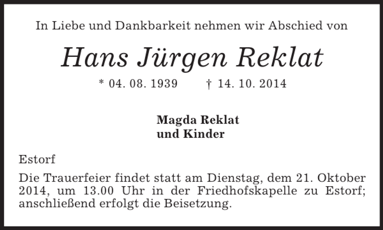 <p>In Liebe und Dankbarkeit nehmen wir Abschied von<br />Hans Jürgen Reklat<br />* 04. 08. 1939 † 14. 10. 2014<br />Magda Reklat<br />und Kinder<br />Estorf<br />Die Trauerfeier findet statt am Dienstag, dem 21. Oktober 2014, um 13.00 Uhr in der Friedhofskapelle zu Estorf;<br />anschließend erfolgt die Beisetzung.</p>