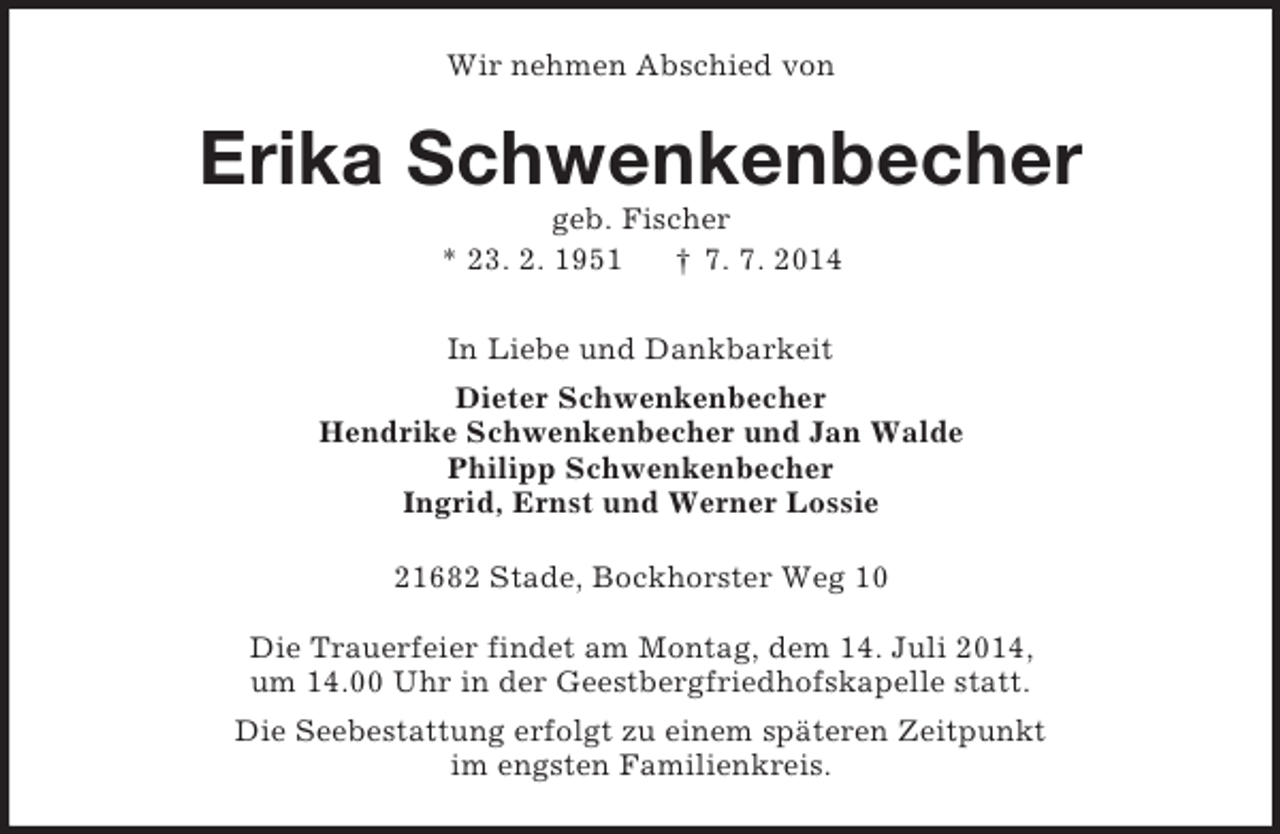 <p>Wir nehmen Abschied von<br />Erika Schwenkenbecher<br />geb. Fischer<br />* 23. 2. 1951 † 7. 7. 2014<br />In Liebe und Dankbarkeit<br />Dieter Schwenkenbecher<br />Hendrike Schwenkenbecher und Jan Walde<br />Philipp Schwenkenbecher<br />Ingrid, Ernst und Werner Lossie<br />21682 Stade, Bockhorster Weg 10</p><p>Die Trauerfeier findet am Montag, dem 14. Juli 2014,<br />um 14.00 Uhr in der Geestbergfriedhofskapelle statt.<br />Die Seebestattung erfolgt zu einem späteren Zeitpunkt<br />im engsten Familienkreis.</p>