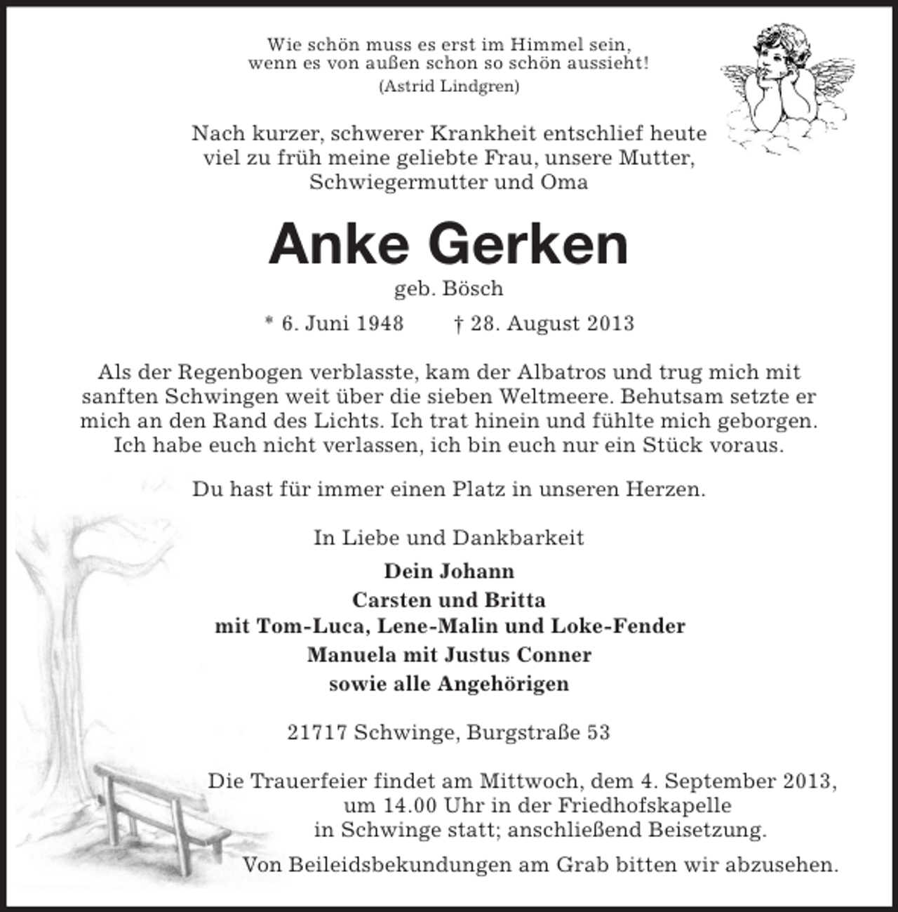 <p>Wie schön muss es erst im Himmel sein,<br />wenn es von außen schon so schön aussieht!<br />(Astrid Lindgren)<br />Nach kurzer, schwerer Krankheit entschlief heute<br />viel zu früh meine geliebte Frau, unsere Mutter,<br />Schwiegermutter und Oma<br />Anke Gerken<br />geb. Bösch<br />* 6. Juni 1948 † 28. August 2013<br />Als der Regenbogen verblasste, kam der Albatros und trug mich mit<br />sanften Schwingen weit über die sieben Weltmeere. Behutsam setzte er mich an den Rand des Lichts. Ich trat hinein und fühlte mich geborgen.<br />Ich habe euch nicht verlassen, ich bin euch nur ein Stück voraus.<br />Du hast für immer einen Platz in unseren Herzen.<br />In Liebe und Dankbarkeit<br />Dein Johann<br />Carsten und Britta<br />mit Tom-Luca, Lene-Malin und Loke-Fender<br />Manuela mit Justus Conner<br />sowie alle Angehörigen<br />21717 Schwinge, Burgstraße 53</p><p>Die Trauerfeier findet am Mittwoch, dem 4. September 2013,<br />um 14.00 Uhr in der Friedhofskapelle<br />in Schwinge statt; anschließend Beisetzung.<br />Von Beileidsbekundungen am Grab bitten wir abzusehen.</p>