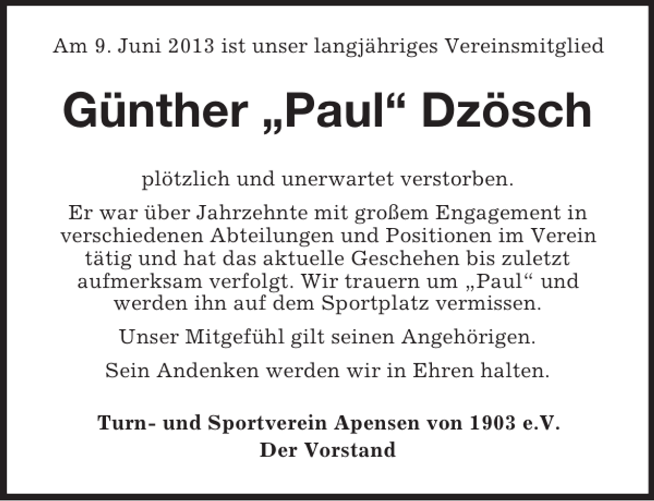 <p>Am 9. Juni 2013 ist unser langjähriges Vereinsmitglied</p><p>Günther „Paul“ Dzösch<br />plötzlich und unerwartet verstorben.<br />Er war über Jahrzehnte mit großem Engagement in<br />verschiedenen Abteilungen und Positionen im Verein<br />tätig und hat das aktuelle Geschehen bis zuletzt<br />aufmerksam verfolgt. Wir trauern um „Paul“ und<br />werden ihn auf dem Sportplatz vermissen.<br />Unser Mitgefühl gilt seinen Angehörigen.<br />Sein Andenken werden wir in Ehren halten.<br />Turn- und Sportverein Apensen von 1903 e.V.<br />Der Vorstand</p>