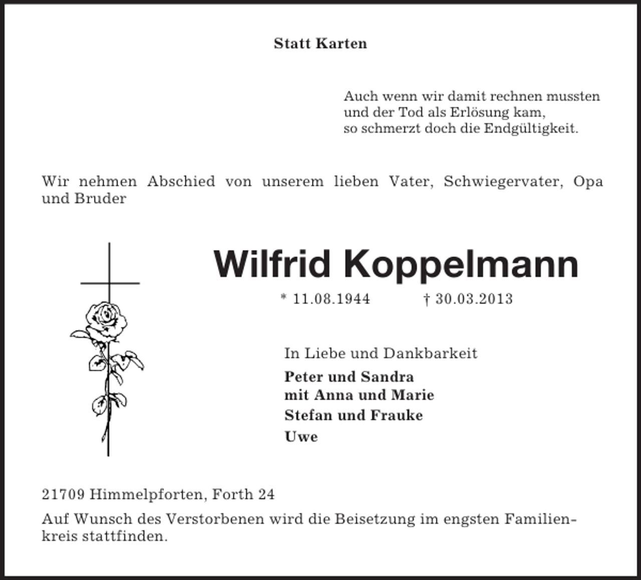 <p>Statt Karten</p><p>Auch wenn wir damit rechnen mussten<br />und der Tod als Erlösung kam,<br />so schmerzt doch die Endgültigkeit.</p><p>Wir nehmen Abschied von unserem lieben Vater, Schwiegervater, Opa<br />und Bruder</p><p>Wilfrid Koppelmann<br />* 11.08.1944</p><p>† 30.03.2013</p><p>In Liebe und Dankbarkeit<br />Peter und Sandra<br />mit Anna und Marie<br />Stefan und Frauke<br />Uwe</p><p>21709 Himmelpforten, Forth 24<br />Auf Wunsch des Verstorbenen wird die Beisetzung im engsten Familienkreis stattfinden.</p>