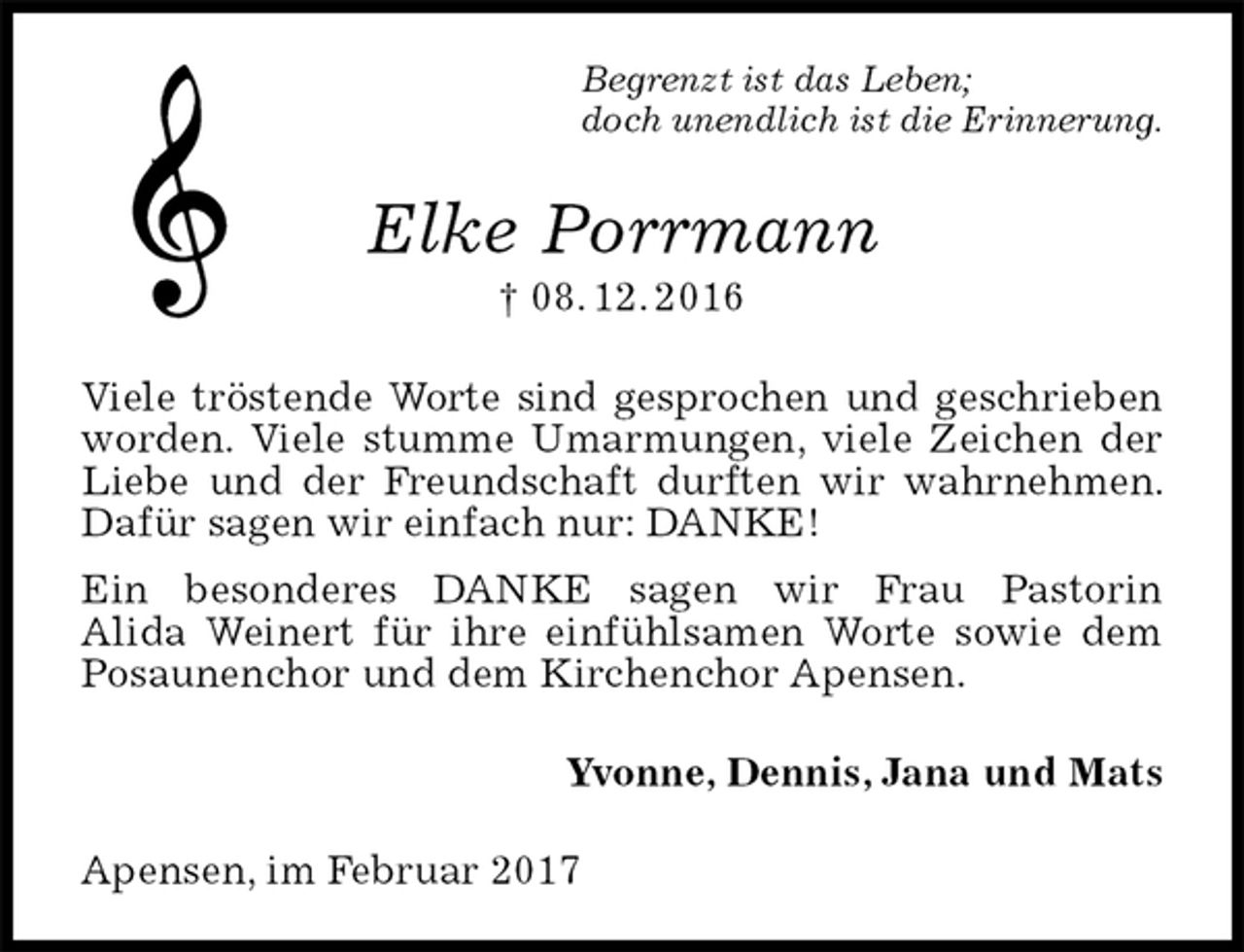 <p>Begrenzt ist das Leben;<br />doch unendlich ist die Erinnerung.<br />Elke Porrmann<br />† 08. 12. 2016<br />Viele tröstende Worte sind gesprochen und geschrieben worden. Viele stumme Umarmungen, viele Zeichen der Liebe und der Freundschaft durften wir wahrnehmen. Dafür sagen wir einfach nur: DANKE!<br />Ein besonderes DANKE sagen wir Frau Pastorin<br />Alida Weinert für ihre einfühlsamen Worte sowie dem Posaunenchor und dem Kirchenchor Apensen.<br />Yvonne, Dennis, Jana und Mats<br />Apensen, im Februar 2017</p>