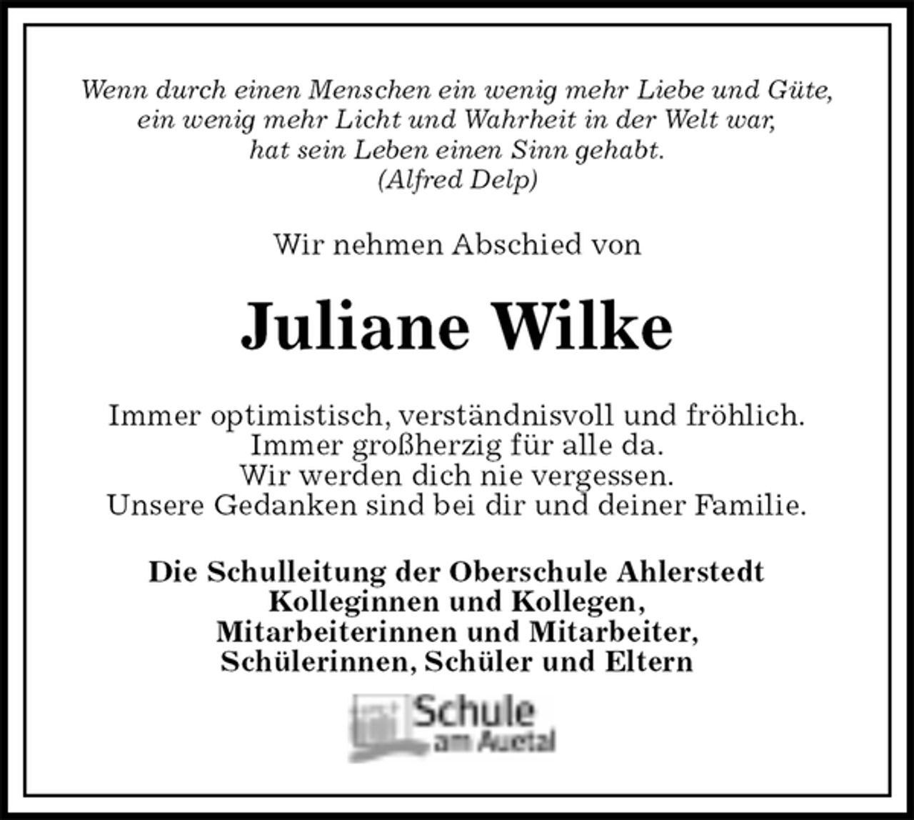 <p>Wenn durch einen Menschen ein wenig mehr Liebe und Güte,<br />ein wenig mehr Licht und Wahrheit in der Welt war,<br />hat sein Leben einen Sinn gehabt.<br />(Alfred Delp)<br />Wir nehmen Abschied von<br />Juliane Wilke<br />Immer optimistisch, verständnisvoll und fröhlich.<br />Immer großherzig für alle da.<br />Wir werden dich nie vergessen.<br />Unsere Gedanken sind bei dir und deiner Familie.<br />Die Schulleitung der Oberschule Ahlerstedt<br />Kolleginnen und Kollegen,<br />Mitarbeiterinnen und Mitarbeiter,<br />Schülerinnen, Schüler und Eltern</p>