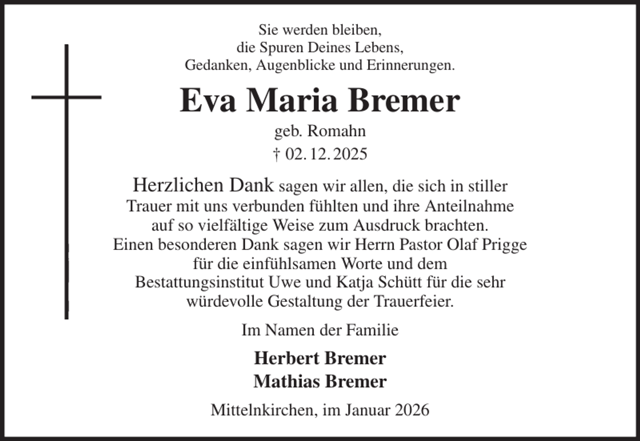 <p>Sie werden bleiben,<br />die Spuren Deines Lebens,<br />Gedanken, Augenblicke und Erinnerungen.<br />Eva Maria Bremer<br />geb. Romahn<br />† 02. 12. 2025<br />Herzlichen Dank sagen wir allen, die sich in stiller<br />Trauer mit uns verbunden fühlten und ihre Anteilnahme<br />auf so vielfältige Weise zum Ausdruck brachten.<br />Einen besonderen Dank sagen wir Herrn Pastor Olaf Prigge<br />für die einfühlsamen Worte und dem<br />Bestattungsinstitut Uwe und Katja Schütt für die sehr<br />würdevolle Gestaltung der Trauerfeier.<br />Im Namen der Familie<br />Herbert Bremer<br />Mathias Bremer<br />Mittelnkirchen, im Januar 2026</p>