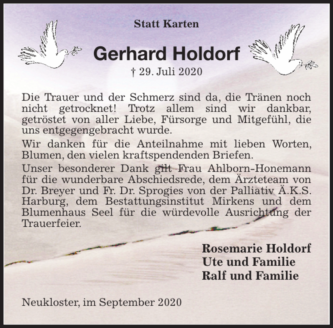 <p>Statt Karten<br />Gerhard Holdorf<br />† 29. Juli 2020<br />Die Trauer und der Schmerz sind da, die Tränen noch nicht getrocknet! Trotz allem sind wir dankbar,<br />getröstet von aller Liebe, Fürsorge und Mitgefühl, die uns entgegengebracht wurde.<br />Wir danken für die Anteilnahme mit lieben Worten, Blumen, den vielen kraftspendenden Briefen.<br />Unser besonderer Dank gilt Frau Ahlborn-Honemann für die wunderbare Abschiedsrede, dem Ärzteteam von Dr. Breyer und Fr. Dr. Sprogies von der Palliativ Ä.K.S. Harburg, dem Bestattungsinstitut Mirkens und dem Blumenhaus Seel für die würdevolle Ausrichtung der Trauerfeier.<br />Rosemarie Holdorf<br />Ute und Familie<br />Ralf und Familie<br />Neukloster, im September 2020</p>