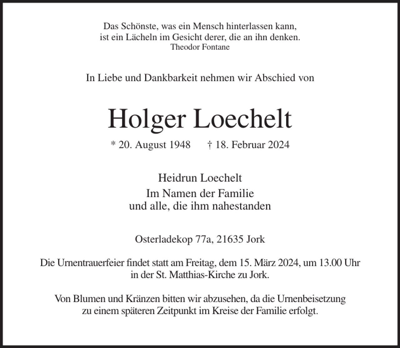 <p>Das Schönste, was ein Mensch hinterlassen kann,<br />ist ein Lächeln im Gesicht derer, die an ihn denken.<br />Theodor Fontane<br />In Liebe und Dankbarkeit nehmen wir Abschied von<br />Holger Loechelt<br />* 20. August 1948 † 18. Februar 2024<br />Heidrun Loechelt<br />Im Namen der Familie<br />und alle, die ihm nahestanden<br />Osterladekop 77a, 21635 Jork</p><p>Die Urnentrauerfeier findet statt am Freitag, dem 15. März 2024, um 13.00 Uhr<br />in der St. Matthias-Kirche zu Jork.</p><p>Von Blumen und Kränzen bitten wir abzusehen, da die Urnenbeisetzung<br />zu einem späteren Zeitpunkt im Kreise der Familie erfolgt.</p>