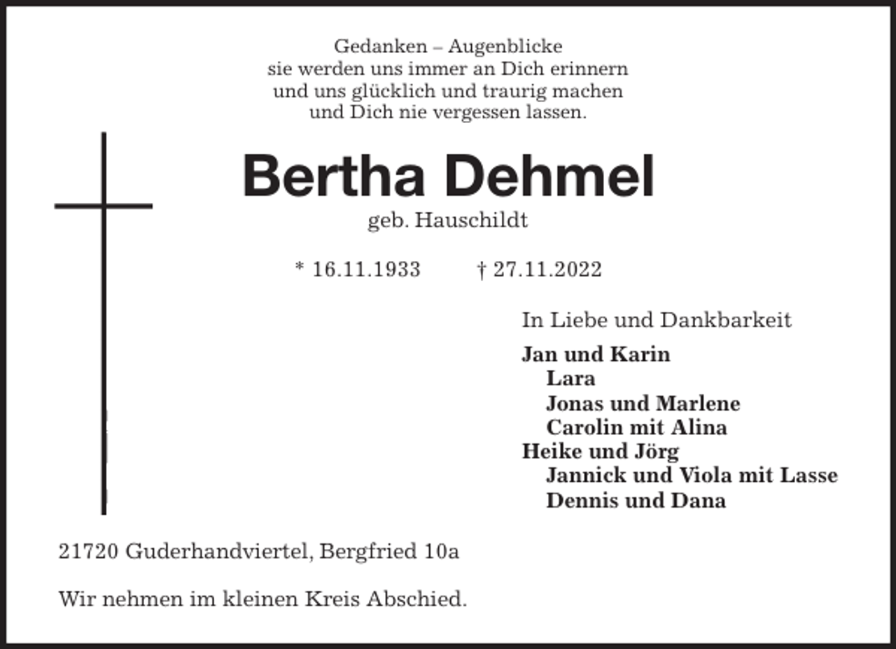 <p>Gedanken - Augenblicke<br />sie werden uns immer an Dich erinnern<br />und uns glücklich und traurig machen<br />und Dich nie vergessen lassen.<br />Bertha Dehmel<br />geb. Hauschildt</p><p>* 16.11.1933 † 27.11.2022<br />In Liebe und Dankbarkeit<br />Jan und Karin<br />Lara<br />Jonas und Marlene<br />Carolin mit Alina<br />Heike und Jörg<br />Jannick und Viola mit Lasse<br />Dennis und Dana<br />21720 Guderhandviertel, Bergfried 10a</p><p>Wir nehmen im kleinen Kreis Abschied.</p>