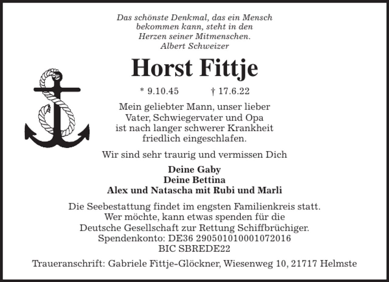 <p>Das schönste Denkmal, das ein Mensch<br />bekommen kann, steht in den<br />Herzen seiner Mitmenschen.<br />Albert Schweizer<br />Horst Fittje<br />* 9.10.45 † 17.6.22<br />Mein geliebter Mann, unser lieber<br />Vater, Schwiegervater und Opa<br />ist nach langer schwerer Krankheit<br />friedlich eingeschlafen.<br />Wir sind sehr traurig und vermissen Dich<br />Deine Gaby<br />Deine Bettina<br />Alex und Natascha mit Rubi und Marli<br />Die Seebestattung findet im engsten Familienkreis statt.<br />Wer möchte, kann etwas spenden für die<br />Deutsche Gesellschaft zur Rettung Schiffbrüchiger.<br />Spendenkonto: DE36 290501010001072016<br />BIC SBREDE22<br />Traueranschrift: Gabriele Fittje-Glöckner, Wiesenweg 10, 21717 Helmste</p>