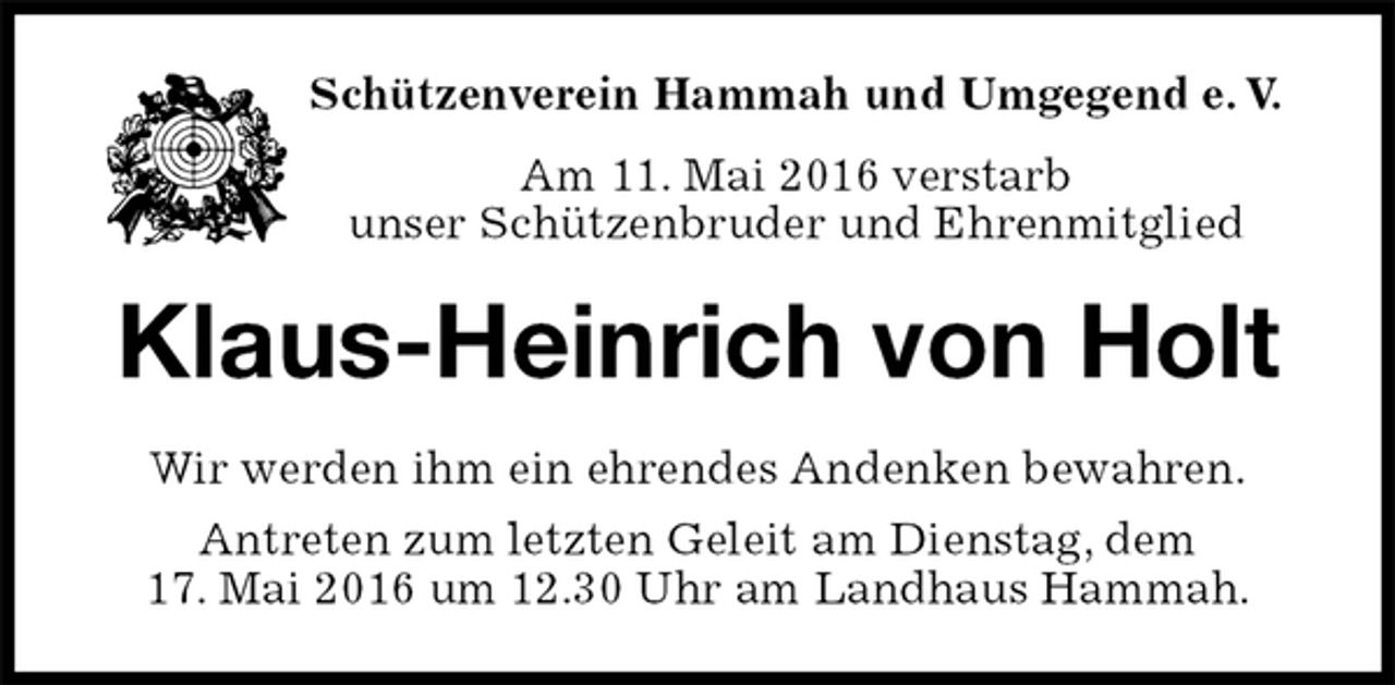 <p>Schützenverein Hammah und Umgegend e. V.<br />Am 11. Mai 2016 verstarb<br />unser Schützenbruder und Ehrenmitglied<br />Klaus-Heinrich von Holt<br />Wir werden ihm ein ehrendes Andenken bewahren.<br />Antreten zum letzten Geleit am Dienstag, dem<br />17. Mai 2016 um 12.30 Uhr am Landhaus Hammah.</p>