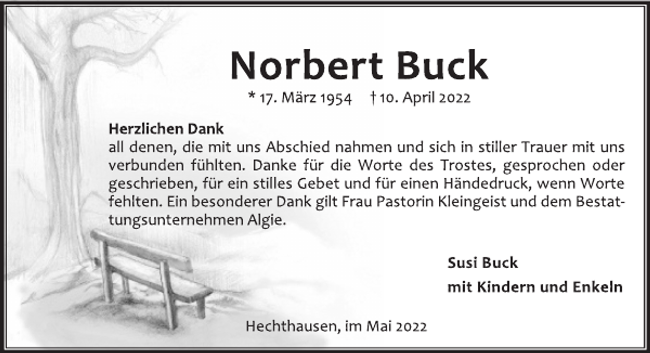 <p>Norbert Buck</p>
<p>*17. März 1954 † 10. April 2022<br />Herzlichen Dank<br />all denen, die mit uns Abschied nahmen und sich in stiller Trauer mit uns verbunden fühlten. Danke für die Worte des Trostes, gesprochen oder geschrieben, für ein stilles Gebet und für einen Händedruck, wenn Worte fehlten.Einbesonderer Dank gilt Frau Pastorin Kleingeist und dem Bestattungsunternehmen Algie.<br />Susi Buck<br />mit Kindern und Enkeln<br />Hechthausen, im Mai 2022</p>