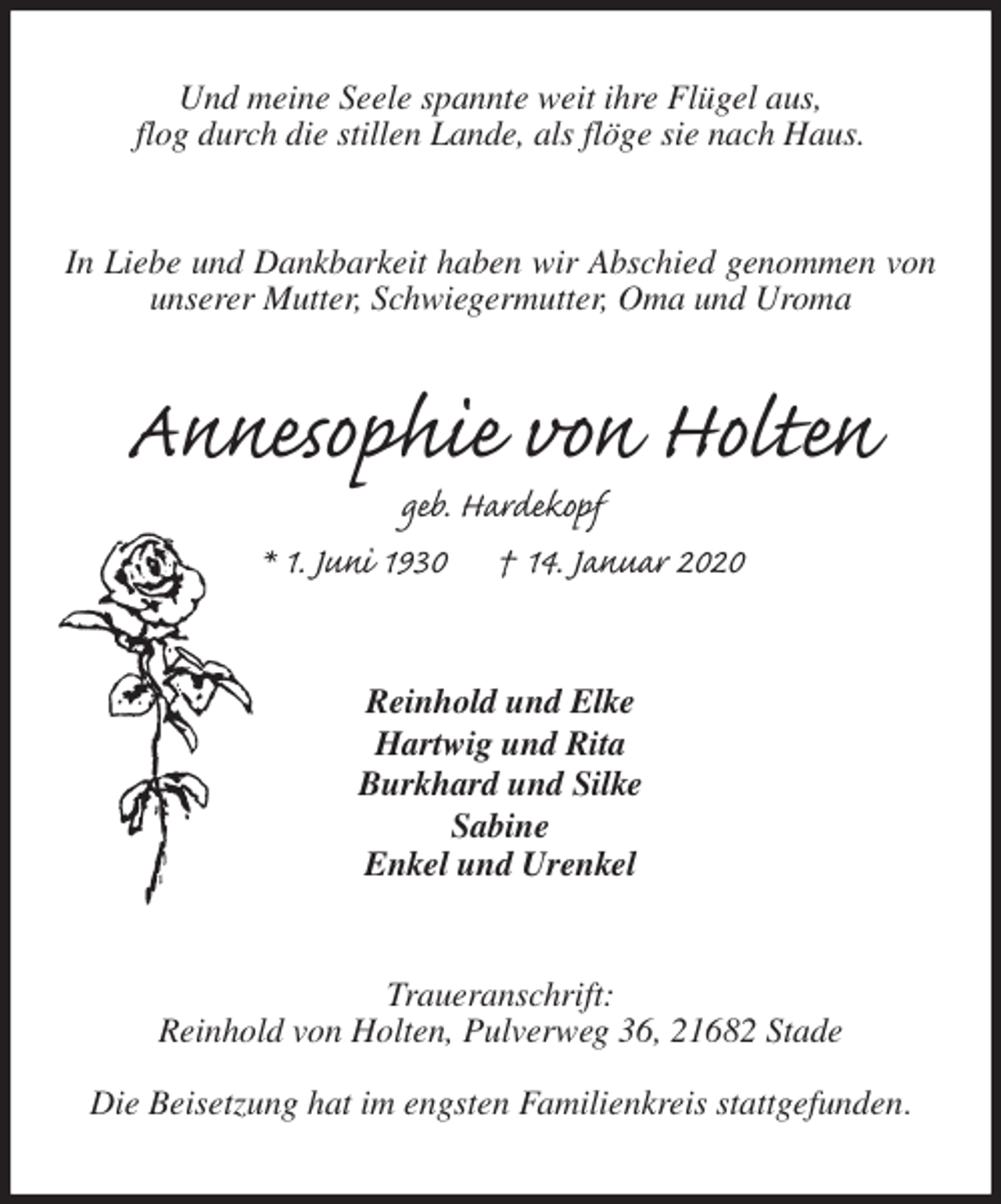 <p>Und meine Seele spannte weit ihre Flügel aus,<br />flog durch die stillen Lande, als flöge sie nach Haus.<br />In Liebe und Dankbarkeit haben wir Abschied genommen von unserer Mutter, Schwiegermutter, Oma und Uroma<br />Annesophie von Holten<br />geb. Hardekopf<br />* 1. Juni 1930 † 14. Januar 2020<br />Reinhold und Elke<br />Hartwig und Rita<br />Burkhard und Silke<br />Sabine<br />Enkel und Urenkel<br />Traueranschrift:<br />Reinhold von Holten, Pulverweg 36, 21682 Stade</p>
<p>Die Beisetzung hat im engsten Familienkreis stattgefunden.</p>