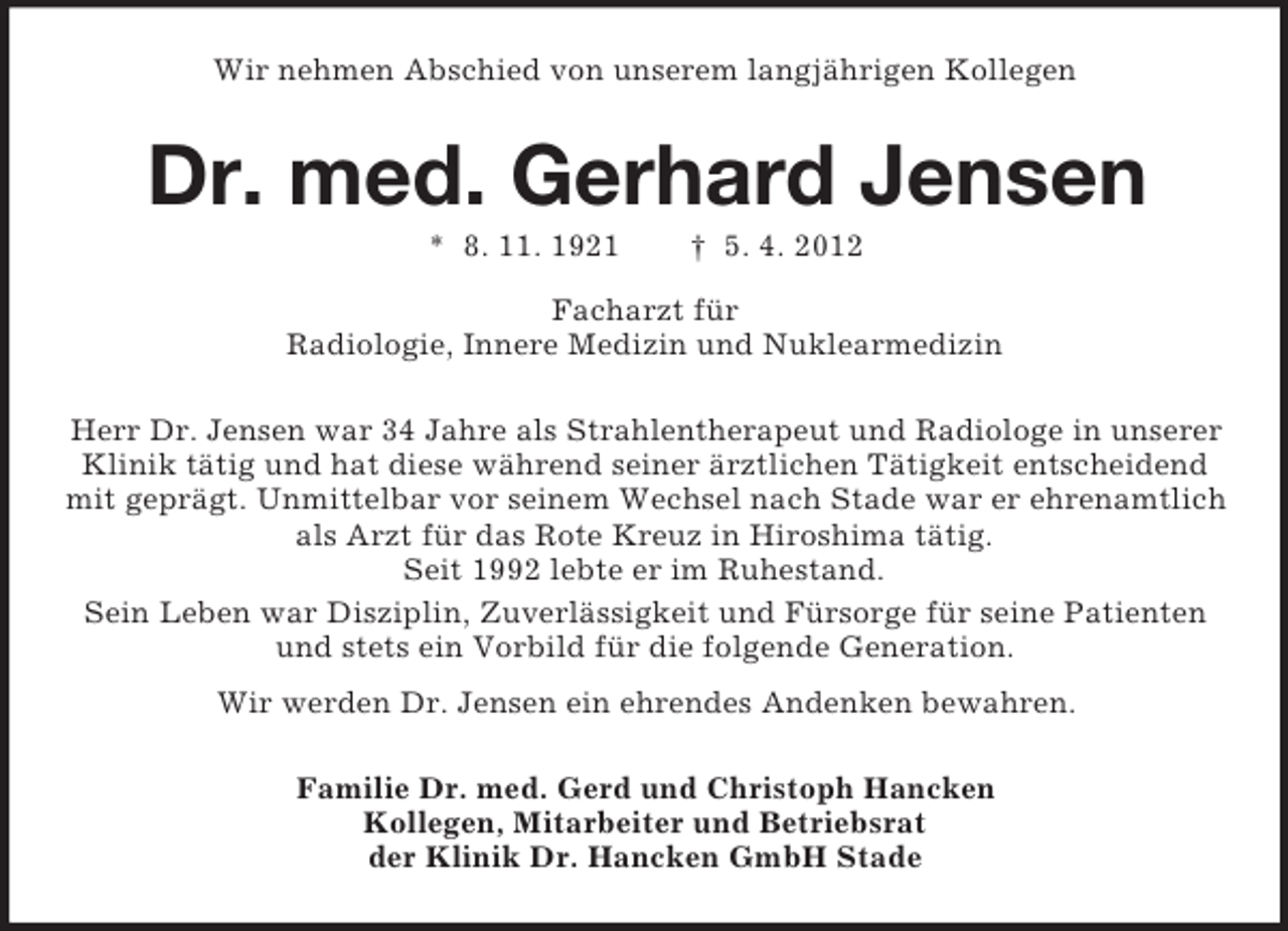 <p>Wir nehmen Abschied von unserem langjährigen Kollegen</p><p>Dr. med. Gerhard Jensen<br />* 8. 11. 1921</p><p>† 5. 4. 2012</p><p>Facharzt für<br />Radiologie, Innere Medizin und Nuklearmedizin<br />Herr Dr. Jensen war 34 Jahre als Strahlentherapeut und Radiologe in unserer<br />Klinik tätig und hat diese während seiner ärztlichen Tätigkeit entscheidend<br />mit geprägt. Unmittelbar vor seinem Wechsel nach Stade war er ehrenamtlich<br />als Arzt für das Rote Kreuz in Hiroshima tätig.<br />Seit 1992 lebte er im Ruhestand.<br />Sein Leben war Disziplin, Zuverlässigkeit und Fürsorge für seine Patienten<br />und stets ein Vorbild für die folgende Generation.<br />Wir werden Dr. Jensen ein ehrendes Andenken bewahren.<br />Familie Dr. med. Gerd und Christoph Hancken<br />Kollegen, Mitarbeiter und Betriebsrat<br />der Klinik Dr. Hancken GmbH Stade</p>