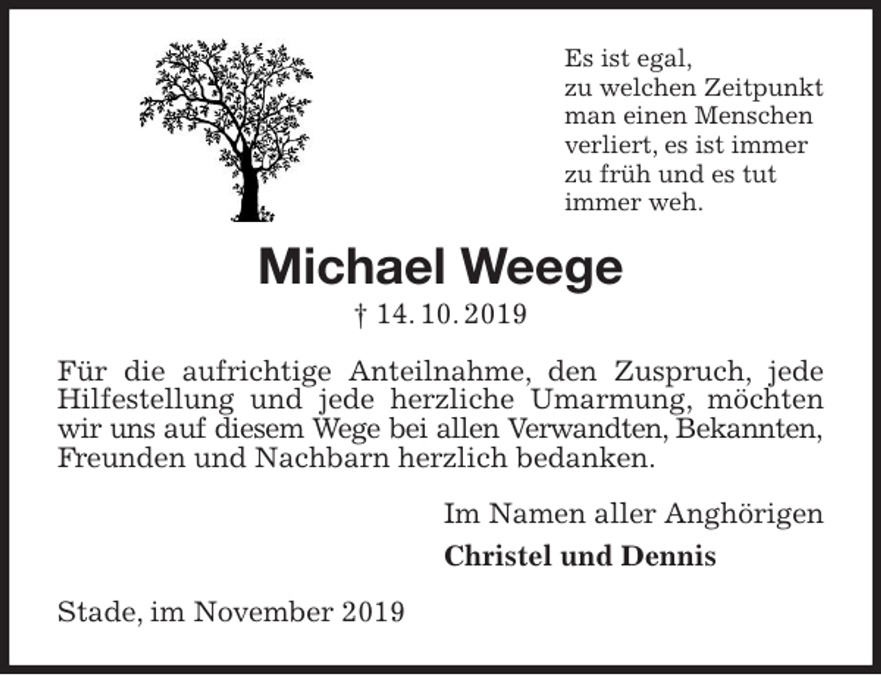 <p>Es ist egal,<br />zu welchen Zeitpunkt<br />man einen Menschen<br />verliert, es ist immer<br />zu früh und es tut<br />immer weh.<br />Michael Weege<br />† 14. 10. 2019<br />Für die aufrichtige Anteilnahme, den Zuspruch, jede Hilfestellung und jede herzliche Umarmung, möchten wir uns auf diesem Wege bei allen Verwandten, Bekannten,<br />Freunden und Nachbarn herzlich bedanken.<br />Im Namen aller Anghörigen<br />Christel und Dennis<br />Stade, im November 2019</p>