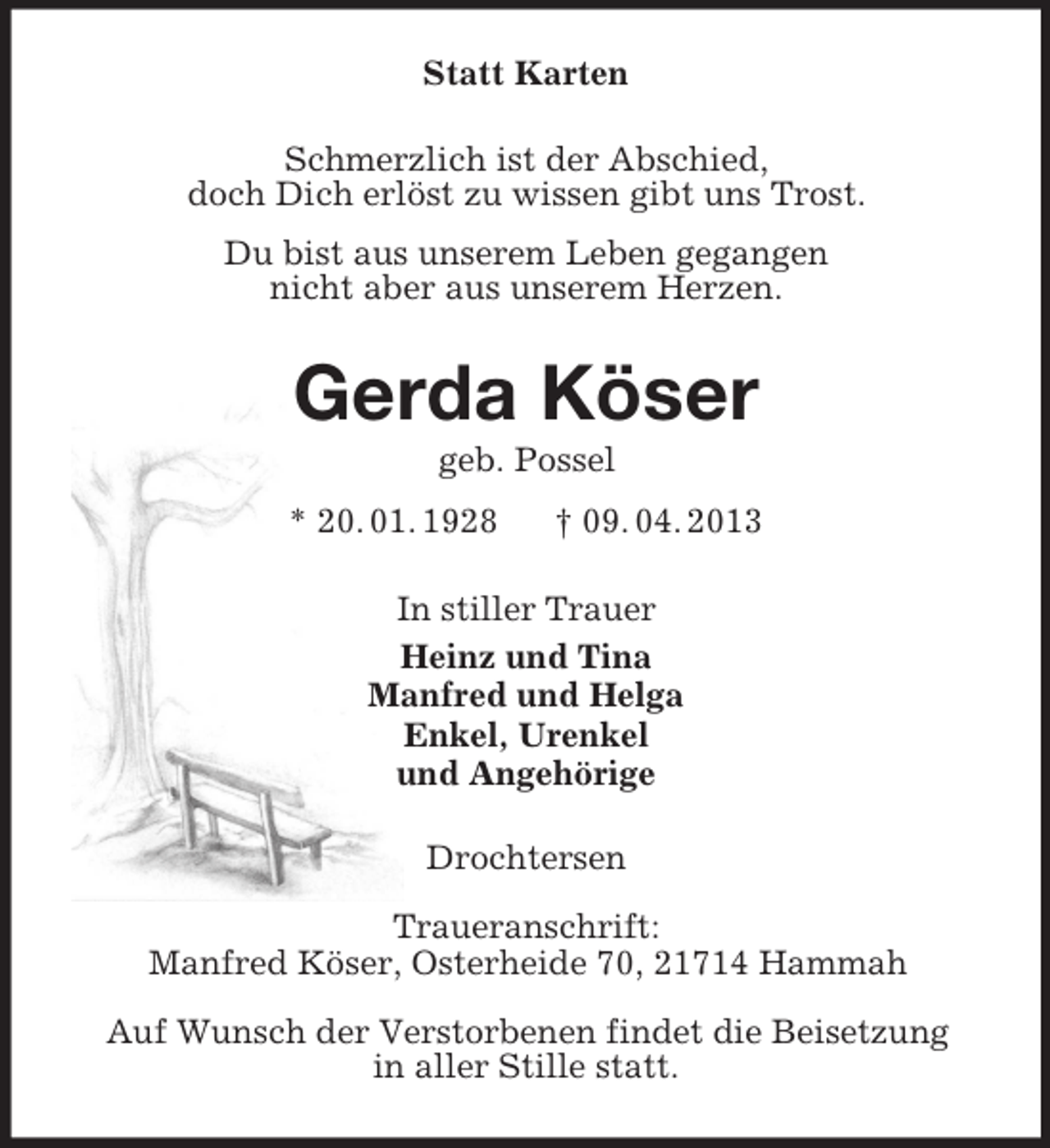 <p>Statt Karten<br />Schmerzlich ist der Abschied,<br />doch Dich erlöst zu wissen gibt uns Trost.<br />Du bist aus unserem Leben gegangen<br />nicht aber aus unserem Herzen.<br />Gerda Köser<br />geb. Possel<br />* 20. 01. 1928 † 09. 04. 2013<br />In stiller Trauer<br />Heinz und Tina<br />Manfred und Helga<br />Enkel, Urenkel<br />und Angehörige<br />Drochtersen</p><p>Traueranschrift:<br />Manfred Köser, Osterheide 70, 21714 Hammah</p><p>Auf Wunsch der Verstorbenen findet die Beisetzung<br />in aller Stille statt.</p>