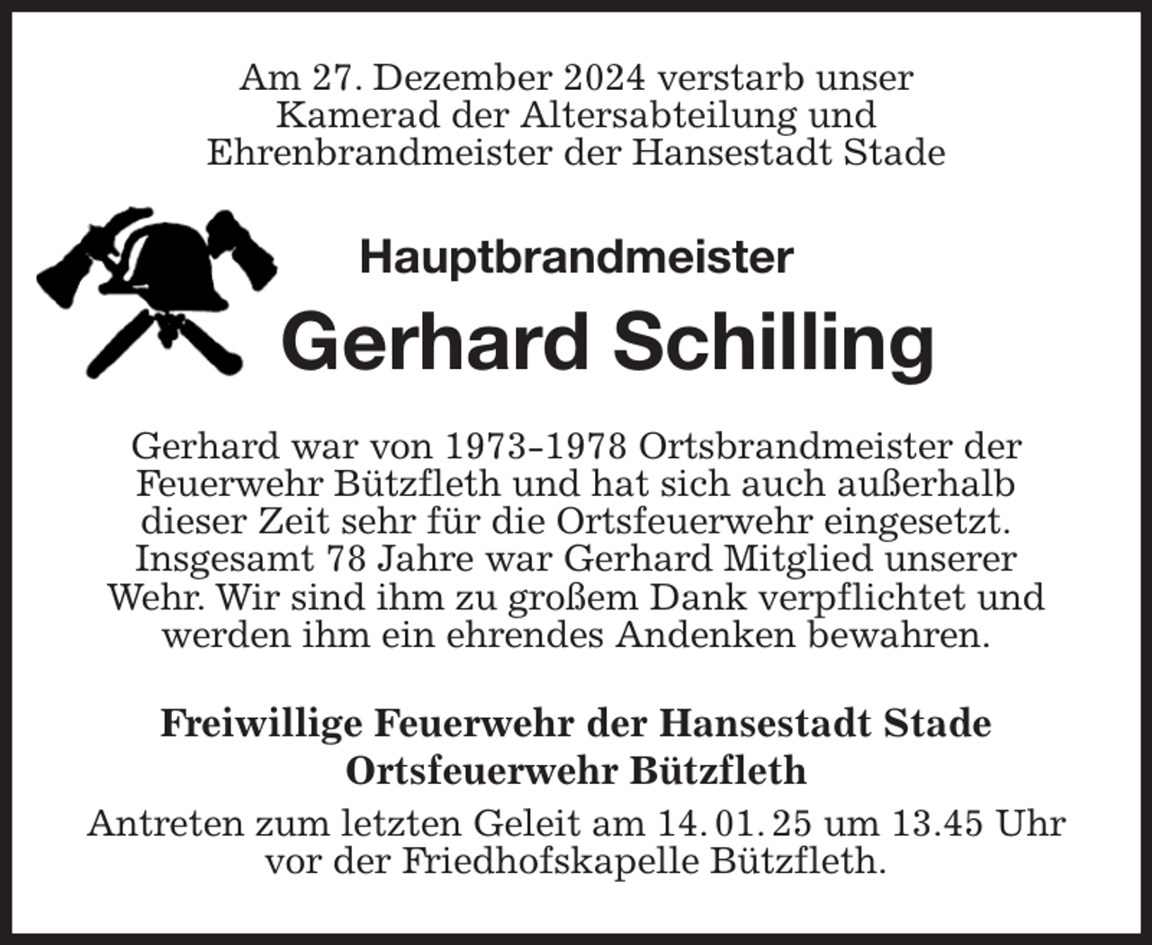 <p>Am 27. Dezember 2024 verstarb unser<br />Kamerad der Altersabteilung und<br />Ehrenbrandmeister der Hansestadt Stade<br />Hauptbrandmeister<br />Gerhard Schilling<br />Gerhard war von 1973-1978 Ortsbrandmeister der<br />Feuerwehr Bützfleth und hat sich auch außerhalb<br />dieser Zeit sehr für die Ortsfeuerwehr eingesetzt.<br />Insgesamt 78 Jahre war Gerhard Mitglied unserer<br />Wehr. Wir sind ihm zu großem Dank verpflichtet und werden ihm ein ehrendes Andenken bewahren.<br />Freiwillige Feuerwehr der Hansestadt Stade<br />Ortsfeuerwehr Bützfleth<br />Antreten zum letzten Geleit am 14. 01. 25 um 13.45 Uhr vor der Friedhofskapelle Bützfleth.</p>