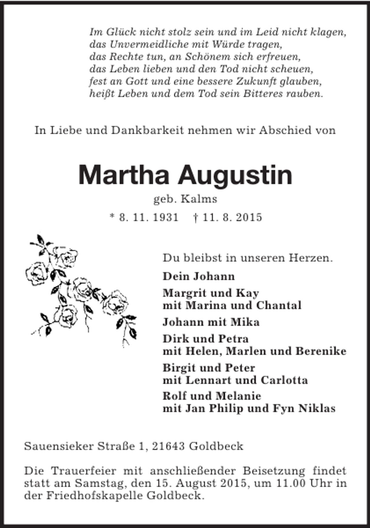 <p>Im Glück nicht stolz sein und im Leid nicht klagen,<br />das Unvermeidliche mit Würde tragen,<br />das Rechte tun, an Schönem sich erfreuen,<br />das Leben lieben und den Tod nicht scheuen,<br />fest an Gott und eine bessere Zukunft glauben,<br />heißt Leben und dem Tod sein Bitteres rauben.<br />In Liebe und Dankbarkeit nehmen wir Abschied von<br />Martha Augustin<br />geb. Kalms<br />* 8. 11. 1931 † 11. 8. 2015<br />Du bleibst in unseren Herzen.<br />Dein Johann<br />Margrit und Kay<br />mit Marina und Chantal<br />Johann mit Mika<br />Dirk und Petra<br />mit Helen, Marlen und Berenike<br />Birgit und Peter<br />mit Lennart und Carlotta<br />Rolf und Melanie<br />mit Jan Philip und Fyn Niklas<br />Sauensieker Straße 1, 21643 Goldbeck</p>
<p>Die Trauerfeier mit anschließender Beisetzung findet statt am Samstag, den 15. August 2015, um 11.00 Uhr in der Friedhofskapelle Goldbeck.</p>