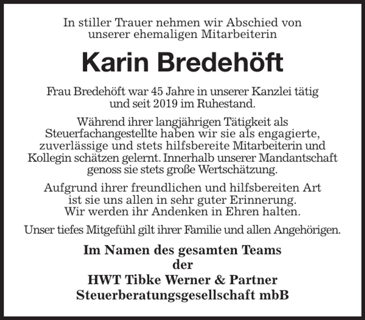 <p>In stiller Trauer nehmen wir Abschied von<br />unserer ehemaligen Mitarbeiterin<br />Karin Bredehöft<br />Frau Bredehöft war 45 Jahre in unserer Kanzlei tätig<br />und seit 2019 im Ruhestand.<br />Während ihrer langjährigen Tätigkeit als<br />Steuerfachangestellte haben wir sie als engagierte,<br />zuverlässige und stets hilfsbereite Mitarbeiterin und<br />Kollegin schätzen gelernt. Innerhalb unserer Mandantschaft genoss sie stets große Wertschätzung.<br />Aufgrund ihrer freundlichen und hilfsbereiten Art<br />ist sie uns allen in sehr guter Erinnerung.<br />Wir werden ihr Andenken in Ehren halten.<br />Unser tiefes Mitgefühl gilt ihrer Familie und allen Angehörigen.<br />Im Namen des gesamten Teams<br />der<br />HWT Tibke Werner &amp; Partner<br />Steuerberatungsgesellschaft mbB</p>