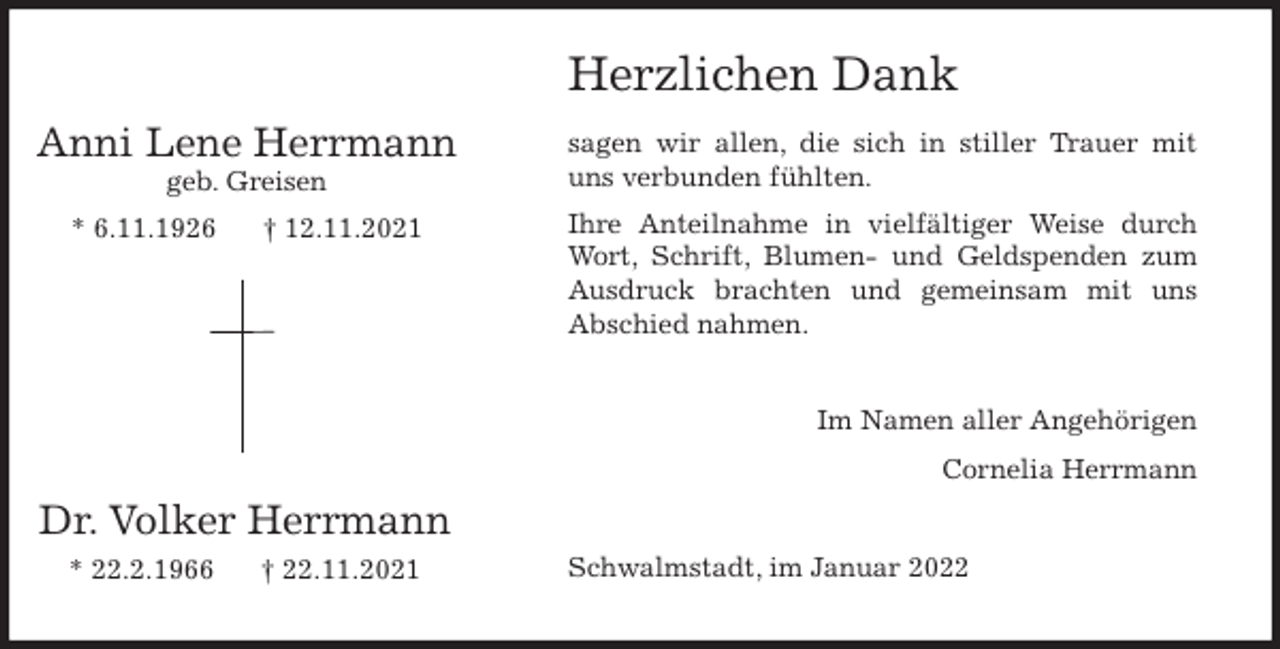 <p>Herzlichen Dank<br />sagen wir allen, die sich in stiller Trauer mit<br />uns verbunden fühlten.<br />Ihre Anteilnahme in vielfältiger Weise durch<br />Wort, Schrift, Blumen- und Geldspenden zum<br />Ausdruck brachten und gemeinsam mit uns<br />Abschied nahmen.<br />Im Namen aller Angehörigen<br />Cornelia Herrmann<br />Schwalmstadt, im Januar 2022<br />Dr. Volker Herrmann<br />* 22.2.1966 † 22.11.2021</p>
<p>Anni Lene Herrmann<br />geb. Greisen<br />* 6.11.1926 † 12.11.2021</p>