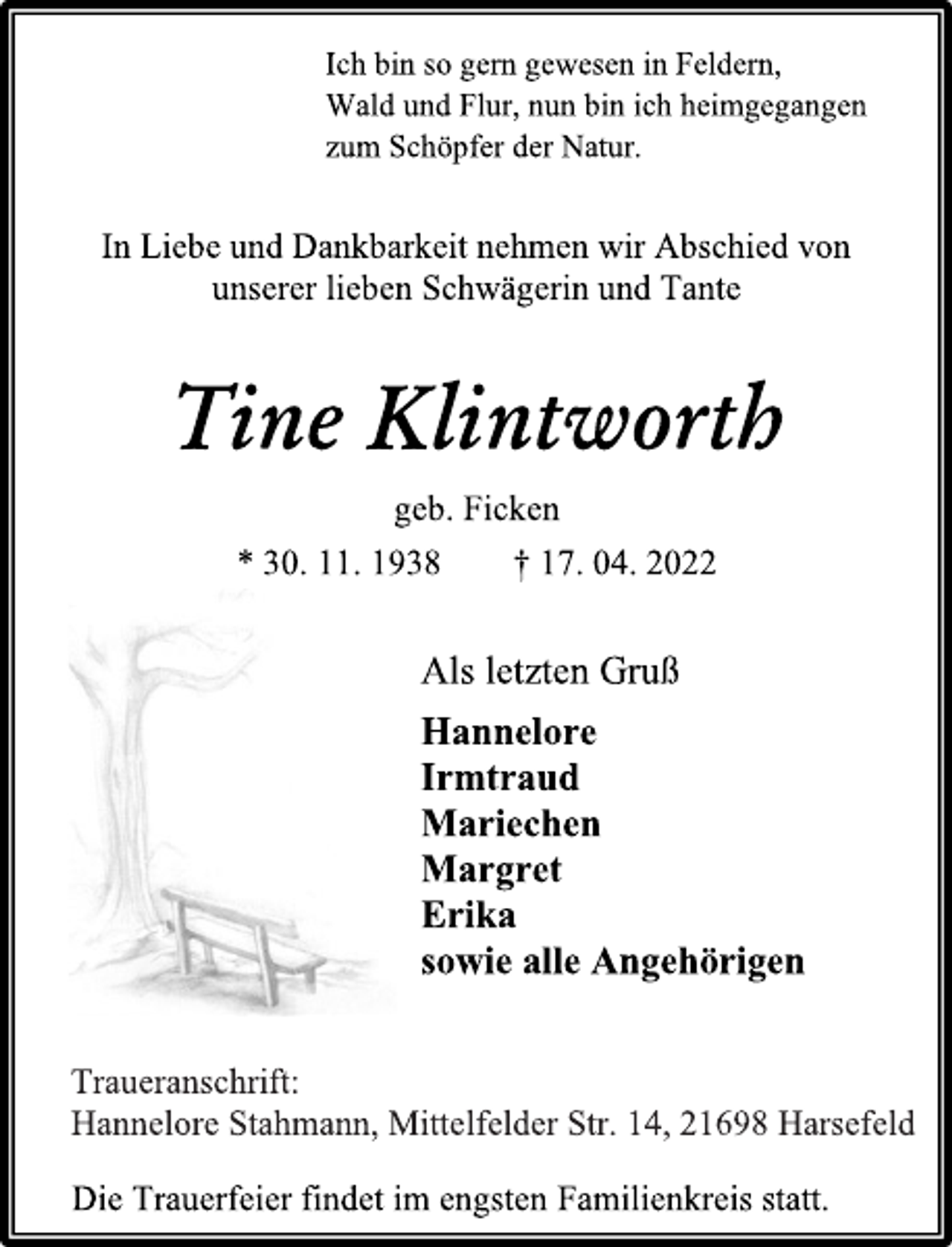 <p>Ich bin so gern gewesen in Feldern,<br />Wald und Flur, nun bin ich heimgegangen<br />zum Schöpfer der Natur.<br />In Liebe und Dankbarkeit nehmen wir Abschied von<br />unserer lieben Schwägerin und Tante<br />Tine Klintworth<br />geb. Ficken<br />* 30. 11. 1938 † 17. 04. 2022<br />Als letzten Gruß<br />Hannelore<br />Irmtraud<br />Mariechen<br />Margret<br />Erika<br />sowie alle Angehörigen<br />Traueranschrift:<br />Hannelore Stahmann, Mittelfelder Str. 14, 21698 Harsefeld<br />Die Trauerfeier findet im engsten Familienkreis statt.</p>