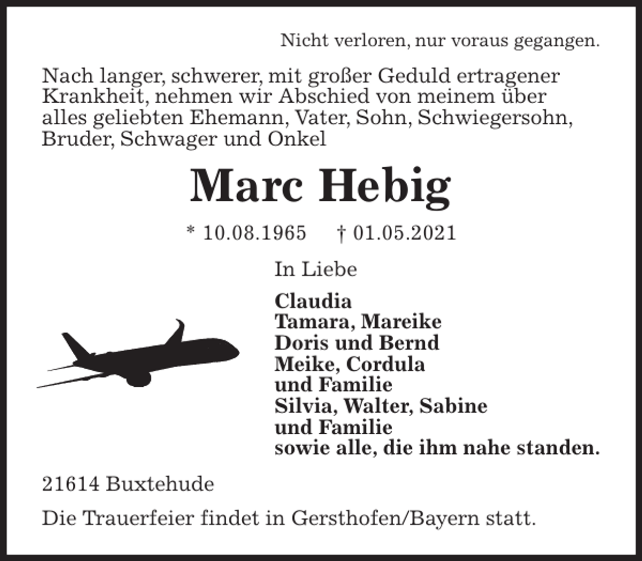 <p>Nicht verloren, nur voraus gegangen.<br />Nach langer, schwerer, mit großer Geduld ertragener<br />Krankheit, nehmen wir Abschied von meinem über<br />alles geliebten Ehemann, Vater, Sohn, Schwiegersohn,<br />Bruder, Schwager und Onkel<br />Marc Hebig<br />* 10.08.1965 † 01.05.2021<br />In Liebe<br />Claudia<br />Tamara, Mareike<br />Doris und Bernd<br />Meike, Cordula<br />und Familie<br />Silvia, Walter, Sabine<br />und Familie<br />sowie alle, die ihm nahe standen.<br />21614 Buxtehude<br />Die Trauerfeier findet in Gersthofen/Bayern statt.</p>