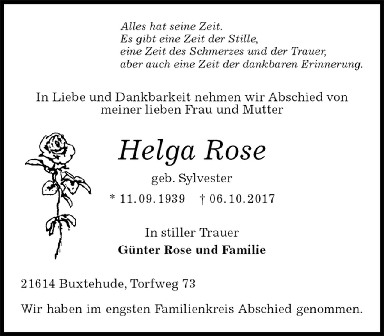 <p>Alles hat seine Zeit.<br />Es gibt eine Zeit der Stille,<br />eine Zeit des Schmerzes und der Trauer,<br />aber auch eine Zeit der dankbaren Erinnerung.<br />In Liebe und Dankbarkeit nehmen wir Abschied von meiner lieben Frau und Mutter<br />Helga Rose<br />geb. Sylvester<br />* 11. 09. 1939 † 06. 10. 2017<br />In stiller Trauer<br />Günter Rose und Familie<br />21614 Buxtehude, Torfweg 73</p>
<p>Wir haben im engsten Familienkreis Abschied genommen.</p>