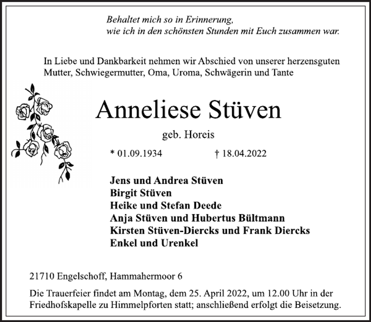 <p>Behaltet mich so in Erinnerung,<br />wie ich in den schönsten Stunden mit Euch zusammen war.<br />In Liebe und Dankbarkeit nehmen wir Abschied von unserer herzensguten<br />Mutter, Schwiegermutter, Oma, Uroma, Schwägerin und Tante<br />Anneliese Stüven<br />geb. Horeis<br />* 01.09.1934 † 18.04.2022<br />Jens und Andrea Stüven<br />Birgit Stüven<br />Heike und Stefan Deede<br />Anja Stüven und Hubertus Bültmann<br />Kirsten Stüven-Diercks und Frank Diercks<br />Enkel und Urenkel<br />21710 Engelschoff, Hammahermoor 6<br />Die Trauerfeier findet am Montag, dem 25. April 2022, um 12.00 Uhr in der<br />Friedhofskapelle zu Himmelpforten statt; anschließend erfolgt die Beisetzung.</p>