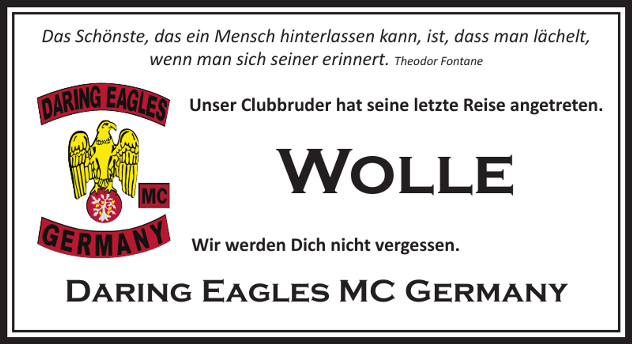 <p>Das Schönste, das ein Mensch hinterlassen kann, ist, dass man lächelt,<br />wenn man sich seiner erinnert. Theodor Fontane<br />Unser Clubbruder hat seine letzte Reise angetreten.</p><p>Wolle<br />Wir werden Dich nicht vergessen.</p><p>Daring Eagles MC Germany</p>