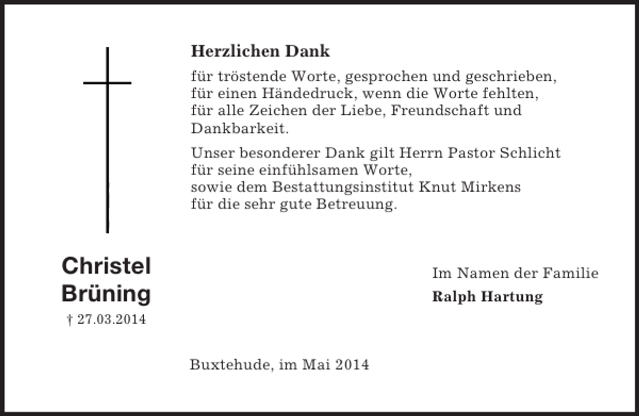 <p>Christel<br />Brüning<br />† 27.03.2014<br />Herzlichen Dank<br />für tröstende Worte, gesprochen und geschrieben,<br />für einen Händedruck, wenn die Worte fehlten,<br />für alle Zeichen der Liebe, Freundschaft und<br />Dankbarkeit.<br />Unser besonderer Dank gilt Herrn Pastor Schlicht<br />für seine einfühlsamen Worte,<br />sowie dem Bestattungsinstitut Knut Mirkens<br />für die sehr gute Betreuung.<br />Im Namen der Familie<br />Ralph Hartung<br />Buxtehude, im Mai 2014</p>