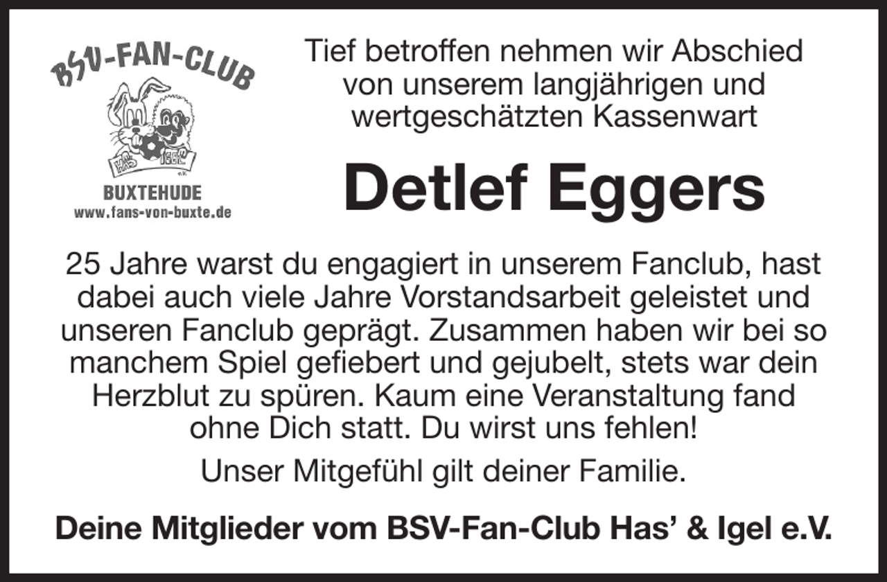 <p>Tief betroffen nehmen wir Abschied<br />von unserem langjährigen und<br />wertgeschätzten Kassenwart<br />Detlef Eggers<br />25 Jahre warst du engagiert in unserem Fanclub, hast dabei auch viele Jahre Vorstandsarbeit geleistet und<br />unseren Fanclub geprägt. Zusammen haben wir bei so manchem Spiel gefiebert und gejubelt, stets war dein Herzblut zu spüren. Kaum eine Veranstaltung fand<br />ohne Dich statt. Du wirst uns fehlen!<br />Unser Mitgefühl gilt deiner Familie.<br />Deine Mitglieder vom BSV-Fan-Club Has' &amp; Igel e.V.</p>