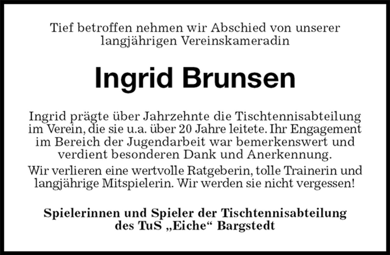 <p>Tief betroffen nehmen wir Abschied von unserer<br />langjährigen Vereinskameradin<br />Ingrid Brunsen<br />Ingrid prägte über Jahrzehnte die Tischtennisabteilung im Verein, die sie u.a. über 20 Jahre leitete. Ihr Engagement im Bereich der Jugendarbeit war bemerkenswert und verdient besonderen Dank und Anerkennung.<br />Wir verlieren eine wertvolle Ratgeberin, tolle Trainerin und langjährige Mitspielerin. Wir werden sie nicht vergessen!<br />Spielerinnen und Spieler der Tischtennisabteilung<br />des TuS „Eiche“ Bargstedt</p>
