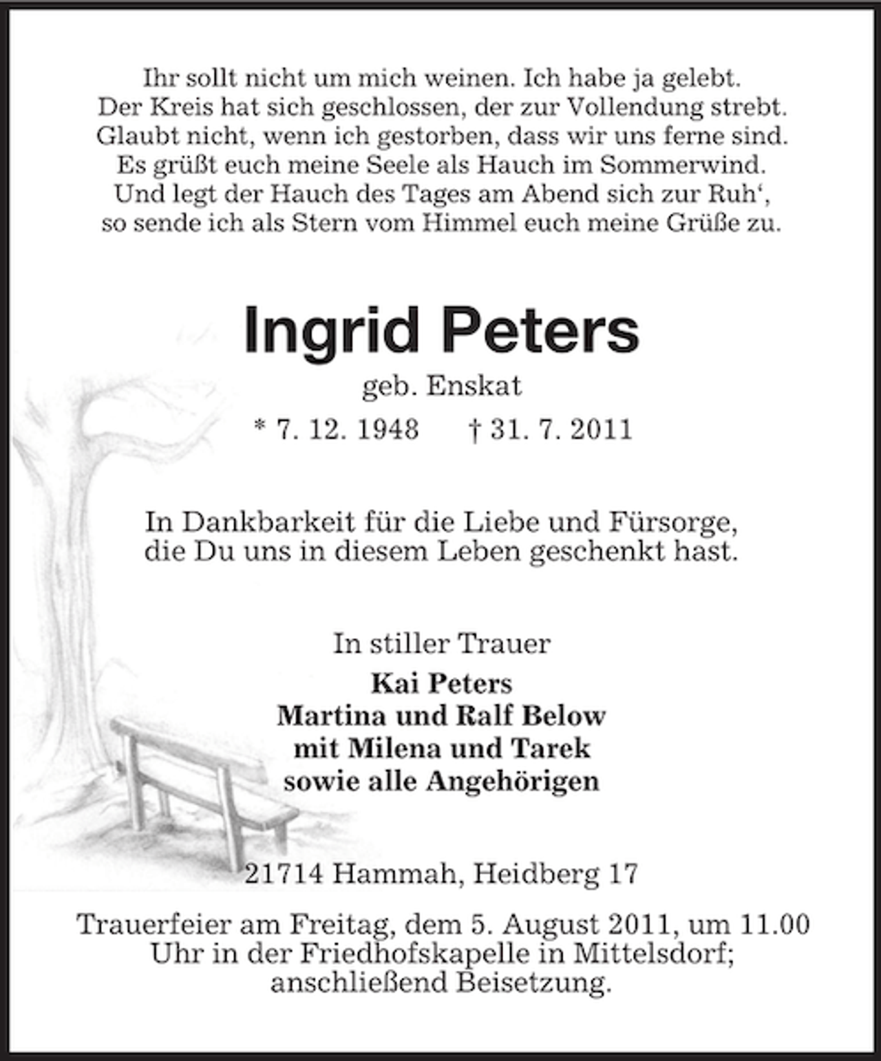 <p>Ihr sollt nicht um mich weinen. Ich habe ja gelebt.<br />Der Kreis hat sich geschlossen, der zur Vollendung strebt.<br />Glaubt nicht, wenn ich gestorben, dass wir uns ferne sind.<br />Es grüßt euch meine Seele als Hauch im Sommerwind.<br />Und legt der Hauch des Tages am Abend sich zur Ruh‘,<br />so sende ich als Stern vom Himmel euch meine Grüße zu.<br />Ingrid Peters<br />geb. Enskat<br />* 7. 12. 1948 † 31. 7. 2011<br />In Dankbarkeit für die Liebe und Fürsorge,<br />die Du uns in diesem Leben geschenkt hast.<br />In stiller Trauer<br />Kai Peters<br />Martina und Ralf Below<br />mit Milena und Tarek<br />sowie alle Angehörigen<br />21714 Hammah, Heidberg 17<br />Trauerfeier am Freitag, dem 5. August 2011, um 11.00<br />Uhr in der Friedhofskapelle in Mittelsdorf;<br />anschließend Beisetzung.</p>