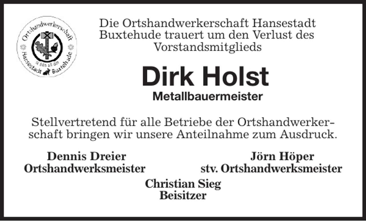 <p>Die Ortshandwerkerschaft Hansestadt<br />Buxtehude trauert um den Verlust des<br />Vorstandsmitglieds<br />Dirk Holst<br />Metallbauermeister<br />Stellvertretend für alle Betriebe der Ortshandwerkerschaft bringen wir unsere Anteilnahme zum Ausdruck.<br />Dennis Dreier Jörn Höper<br />Ortshandwerksmeister stv. Ortshandwerksmeister<br />Christian Sieg<br />Beisitzer</p>