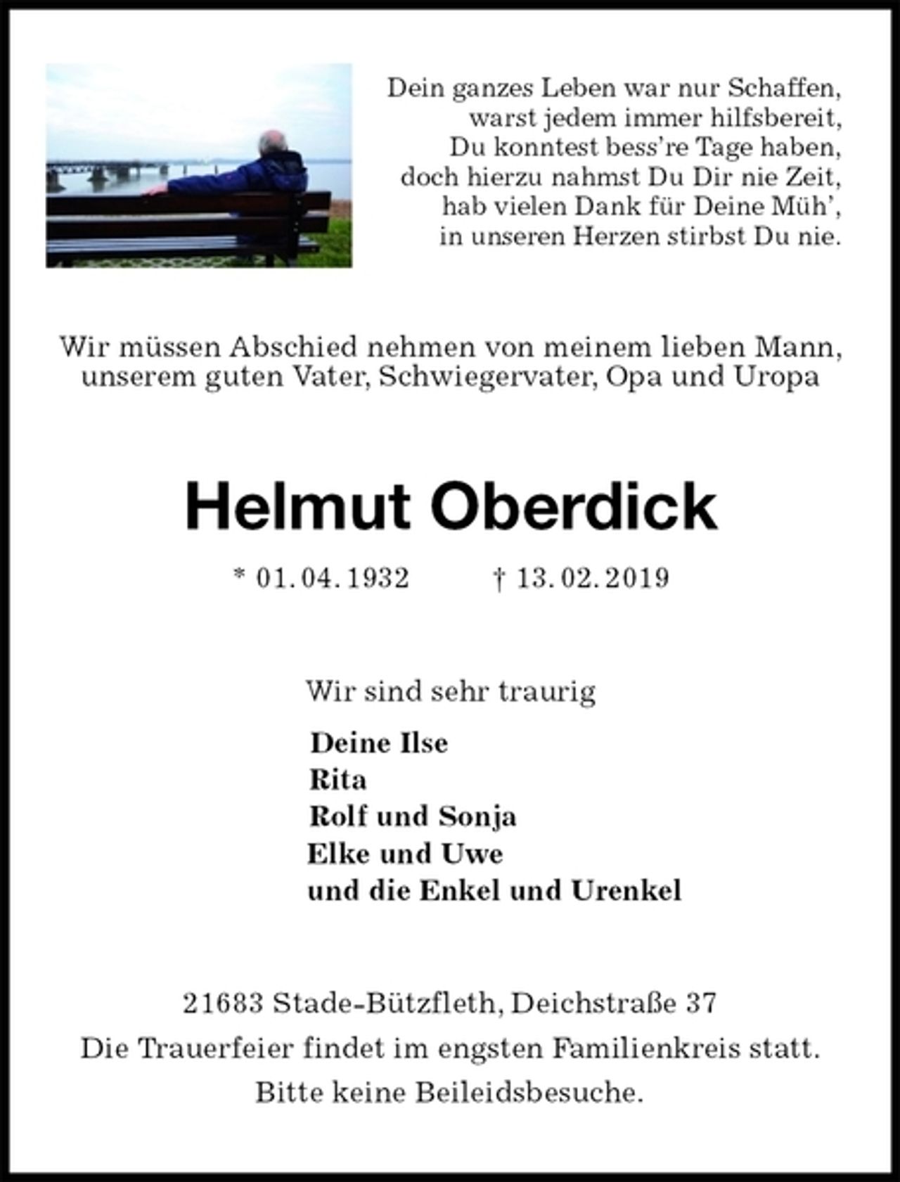 <p>Dein ganzes Leben war nur Schaffen,<br />warst jedem immer hilfsbereit,<br />Du konntest bess’re Tage haben,<br />doch hierzu nahmst Du Dir nie Zeit,<br />hab vielen Dank für Deine Müh’,<br />in unseren Herzen stirbst Du nie.<br />Wir müssen Abschied nehmen von meinem lieben Mann, unserem guten Vater, Schwiegervater, Opa und Uropa<br />Helmut Oberdick<br />* 01. 04. 1932 † 13. 02. 2019<br />Wir sind sehr traurig<br />Deine Ilse<br />Rita<br />Rolf und Sonja<br />Elke und Uwe<br />und die Enkel und Urenkel<br />21683 Stade-Bützfleth, Deichstraße 37<br />Die Trauerfeier findet im engsten Familienkreis statt.<br />Bitte keine Beileidsbesuche.</p>