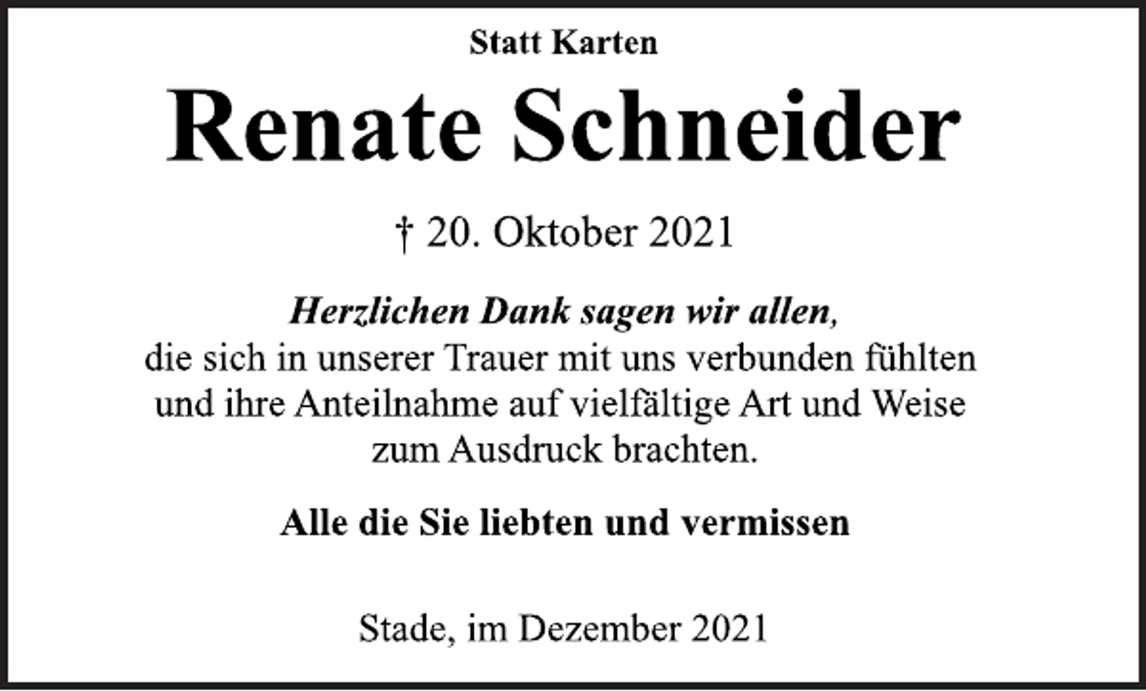 <p>Statt Karten<br />Renate Schneider<br />† 20. Oktober 2021<br />Herzlichen Dank sagen wir allen,<br />die sich in unserer Trauer mit uns verbunden fühlten<br />und ihre Anteilnahme auf vielfältige Art und Weise<br />zum Ausdruck brachten.<br />Alle die Sie liebten und vermissen<br />Stade, im Dezember 2021</p>