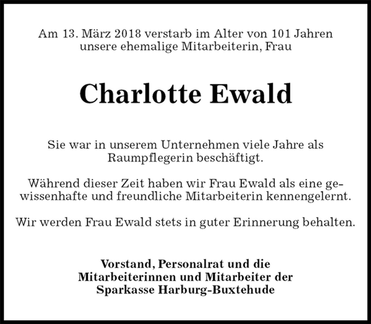 <p>Am 13. März 2018 verstarb im Alter von 101 Jahren<br />unsere ehemalige Mitarbeiterin, Frau<br />Charlotte Ewald<br />Sie war in unserem Unternehmen viele Jahre als<br />Raumpflegerin beschäftigt.</p>
<p>Während dieser Zeit haben wir Frau Ewald als eine ge-wissenhafte und freundliche Mitarbeiterin kennengelernt.</p>
<p>Wir werden Frau Ewald stets in guter Erinnerung behalten.<br />Vorstand, Personalrat und die<br />Mitarbeiterinnen und Mitarbeiter der<br />Sparkasse Harburg-Buxtehude</p>