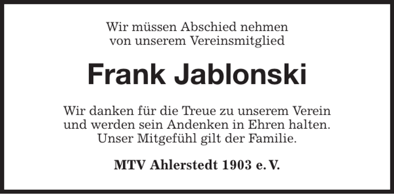 <p>Wir müssen Abschied nehmen<br />von unserem Vereinsmitglied<br />Frank Jablonski<br />Wir danken für die Treue zu unserem Verein<br />und werden sein Andenken in Ehren halten.<br />Unser Mitgefühl gilt der Familie.<br />MTV Ahlerstedt 1903 e. V.</p>