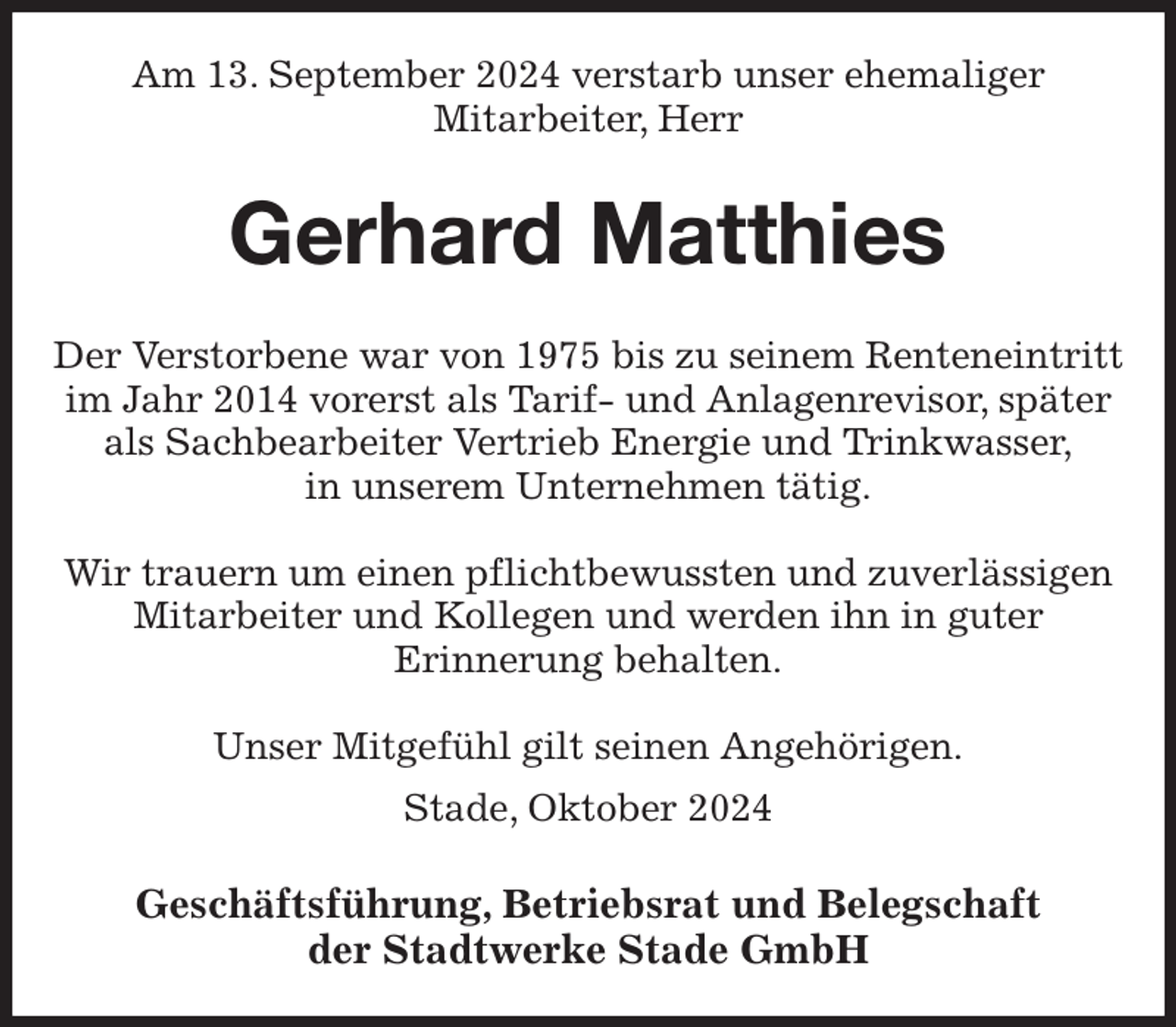 <p>Am 13. September 2024 verstarb unser ehemaliger<br />Mitarbeiter, Herr<br />Gerhard Matthies<br />Geschäftsführung, Betriebsrat und Belegschaft<br />der Stadtwerke Stade GmbH<br />Der Verstorbene war von 1975 bis zu seinem Renteneintritt im Jahr 2014 vorerst als Tarif- und Anlagenrevisor, später als Sachbearbeiter Vertrieb Energie und Trinkwasser,<br />in unserem Unternehmen tätig.</p><p>Wir trauern um einen pflichtbewussten und zuverlässigen Mitarbeiter und Kollegen und werden ihn in guter<br />Erinnerung behalten.</p><p>Unser Mitgefühl gilt seinen Angehörigen.<br />Stade, Oktober 2024</p>