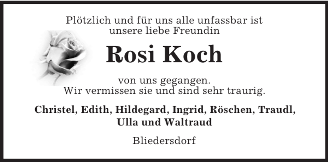 <p>Plötzlich und für uns alle unfassbar ist<br />unsere liebe Freundin<br />Rosi Koch<br />von uns gegangen.<br />Wir vermissen sie und sind sehr traurig.<br />Christel, Edith, Hildegard, Ingrid, Röschen, Traudl,<br />Ulla und Waltraud<br />Bliedersdorf</p>
