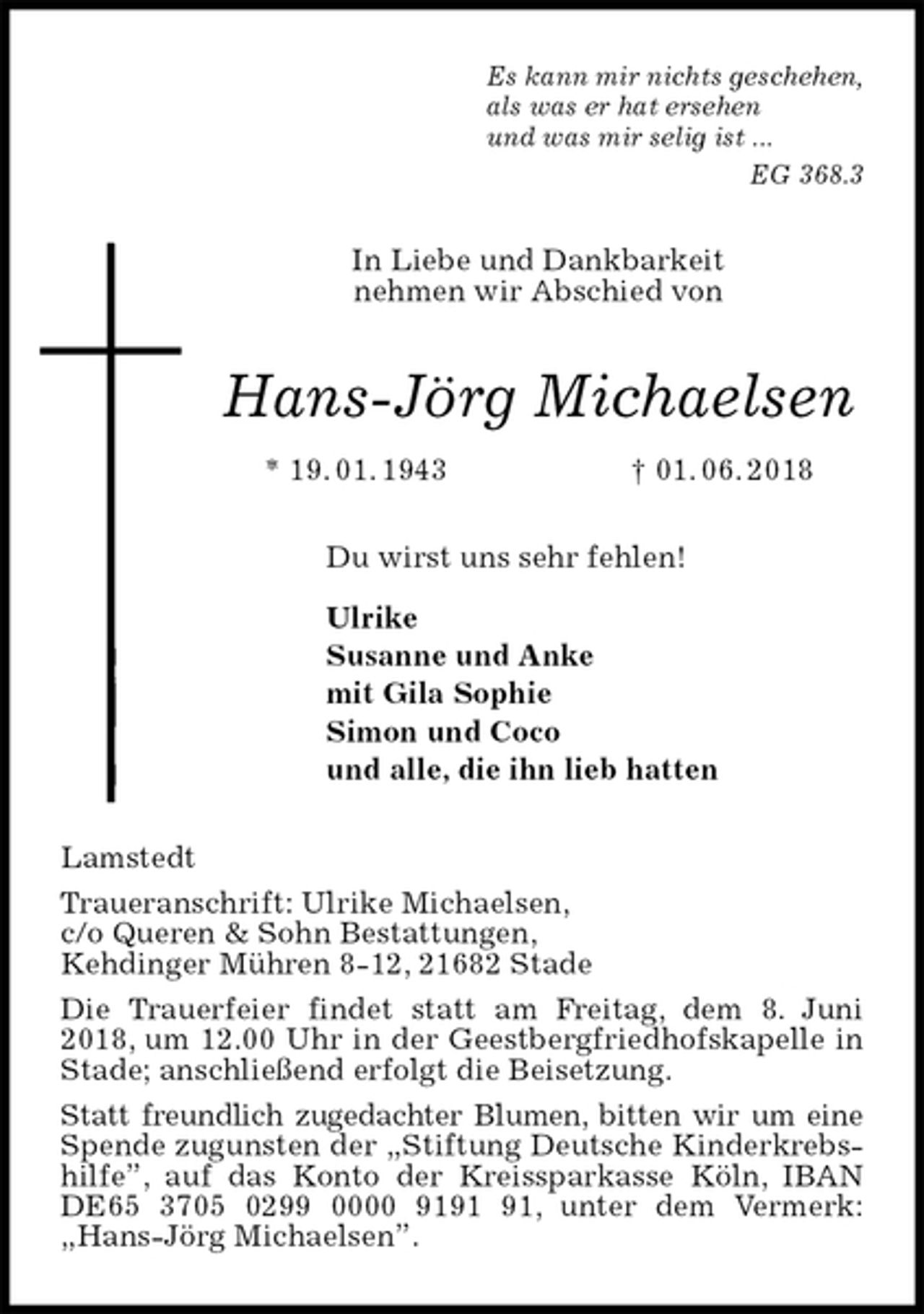 <p>Es kann mir nichts geschehen,<br />als was er hat ersehen<br />und was mir selig ist ...<br />EG 368.3<br />In Liebe und Dankbarkeit<br />nehmen wir Abschied von<br />Hans-Jörg Michaelsen<br />* 19. 01. 1943 † 01. 06. 2018<br />Du wirst uns sehr fehlen!</p><p>Ulrike<br />Susanne und Anke<br />mit Gila Sophie<br />Simon und Coco<br />und alle, die ihn lieb hatten<br />Lamstedt<br />Traueranschrift: Ulrike Michaelsen,<br />c/o Queren &amp; Sohn Bestattungen,<br />Kehdinger Mühren 8-12, 21682 Stade<br />Die Trauerfeier findet statt am Freitag, dem 8. Juni 2018, um 12.00 Uhr in der Geestbergfriedhofskapelle in Stade; anschließend erfolgt die Beisetzung.<br />Statt freundlich zugedachter Blumen, bitten wir um eine Spende zugunsten der „Stiftung Deutsche Kinderkrebshilfe”, auf das Konto der Kreissparkasse Köln, IBAN DE65 3705 0299 0000 9191 91, unter dem Vermerk: „Hans-Jörg Michaelsen”.</p>
