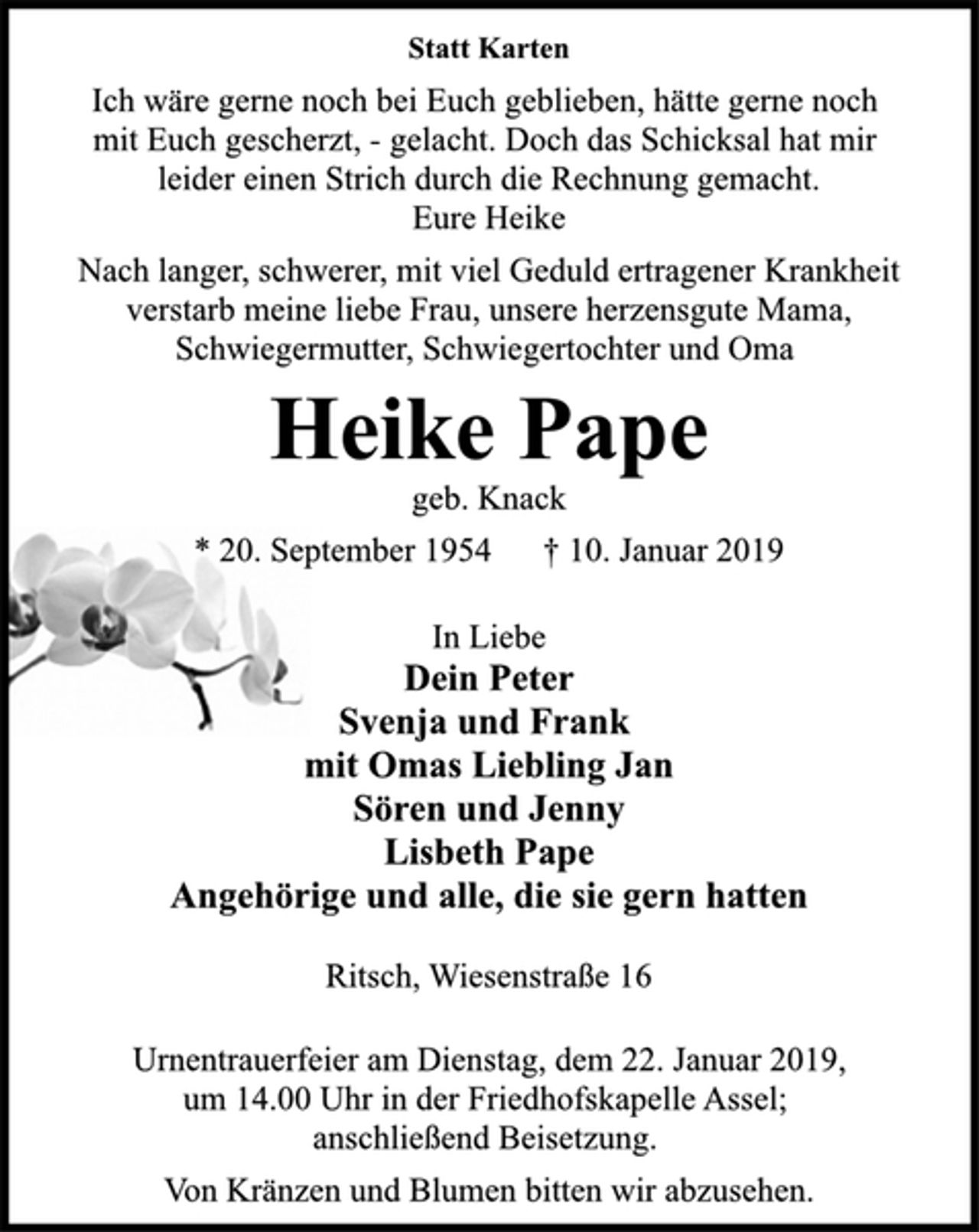 <p>Statt Karten<br />Ich wäre gerne noch bei Euch geblieben, hätte gerne noch<br />mit Euch gescherzt, - gelacht. Doch das Schicksal hat mir<br />leider einen Strich durch die Rechnung gemacht.<br />Eure Heike<br />Nach langer, schwerer, mit viel Geduld ertragener Krankheit<br />verstarb meine liebe Frau, unsere herzensgute Mama,<br />Schwiegermutter, Schwiegertochter und Oma<br />Heike Pape<br />geb. Knack<br />* 20. September 1954 † 10. Januar 2019<br />In Liebe<br />Dein Peter<br />Svenja und Frank<br />mit Omas Liebling Jan<br />Sören und Jenny<br />Lisbeth Pape<br />Angehörige und alle, die sie gern hatten<br />Ritsch, Wiesenstraße 16<br />Urnentrauerfeier am Dienstag, dem 22. Januar 2019,<br />um 14.00 Uhr in der Friedhofskapelle Assel;<br />anschließend Beisetzung.<br />Von Kränzen und Blumen bitten wir abzusehen.</p>