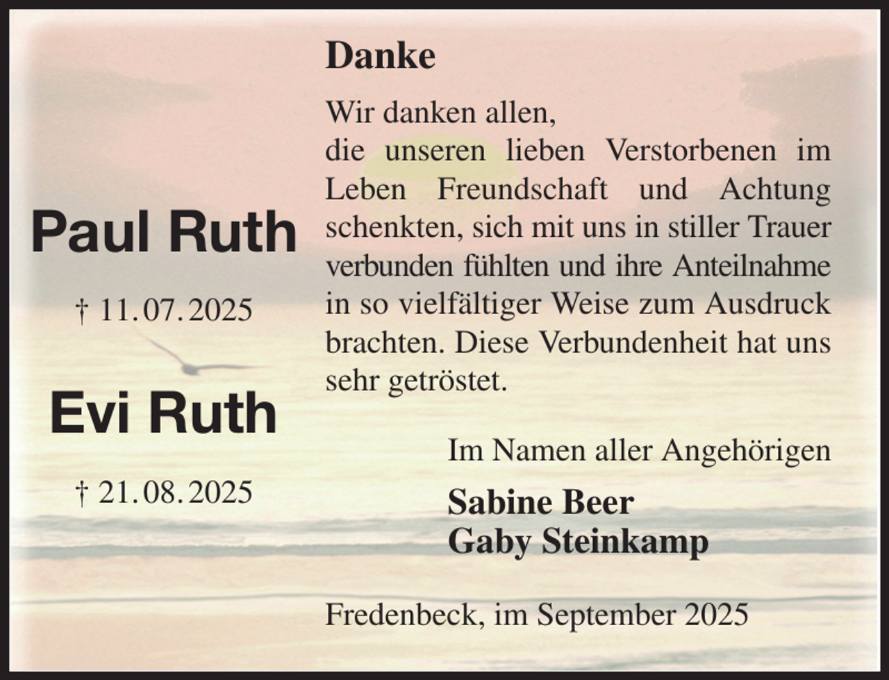 <p>Danke<br />Wir danken allen,<br />die unseren lieben Verstorbenen im Leben Freundschaft und Achtung schenkten, sich mit uns in stiller Trauer verbunden fühlten und ihre Anteilnahme<br />in so vielfältiger Weise zum Ausdruck brachten. Diese Verbundenheit hat uns sehr getröstet.<br />Fredenbeck, im September 2025<br />Im Namen aller Angehörigen<br />Sabine Beer<br />Gaby Steinkamp<br />Paul Ruth<br />† 11. 07. 2025<br />Evi Ruth<br />† 21. 08. 2025</p>