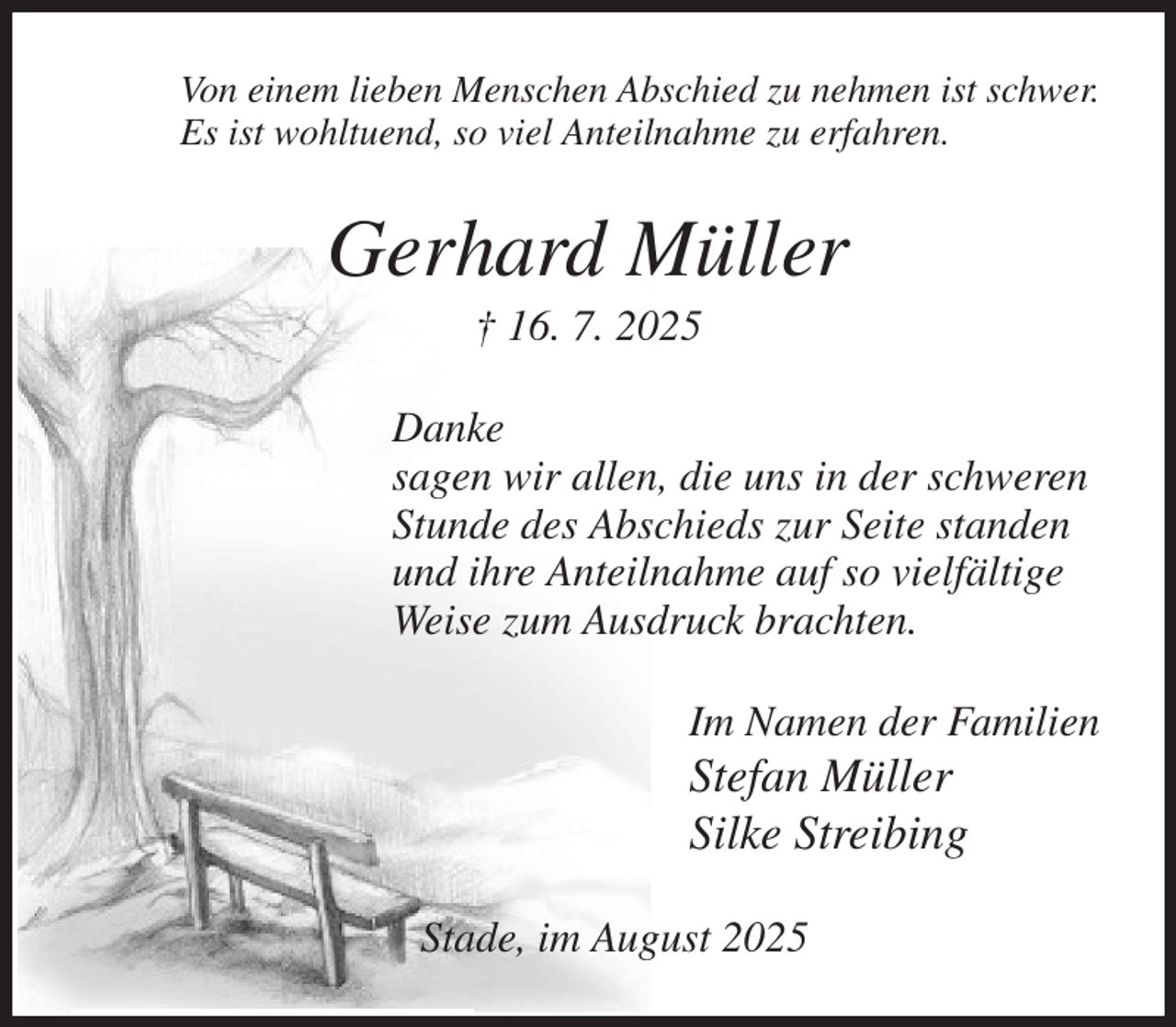 <p>Von einem lieben Menschen Abschied zu nehmen ist schwer.<br />Es ist wohltuend, so viel Anteilnahme zu erfahren.<br />Gerhard Müller<br />† 16. 7. 2025<br />Danke<br />sagen wir allen, die uns in der schweren<br />Stunde des Abschieds zur Seite standen<br />und ihre Anteilnahme auf so vielfältige<br />Weise zum Ausdruck brachten.<br />Im Namen der Familien<br />Stefan Müller<br />Silke Streibing<br />Stade, im August 2025</p>