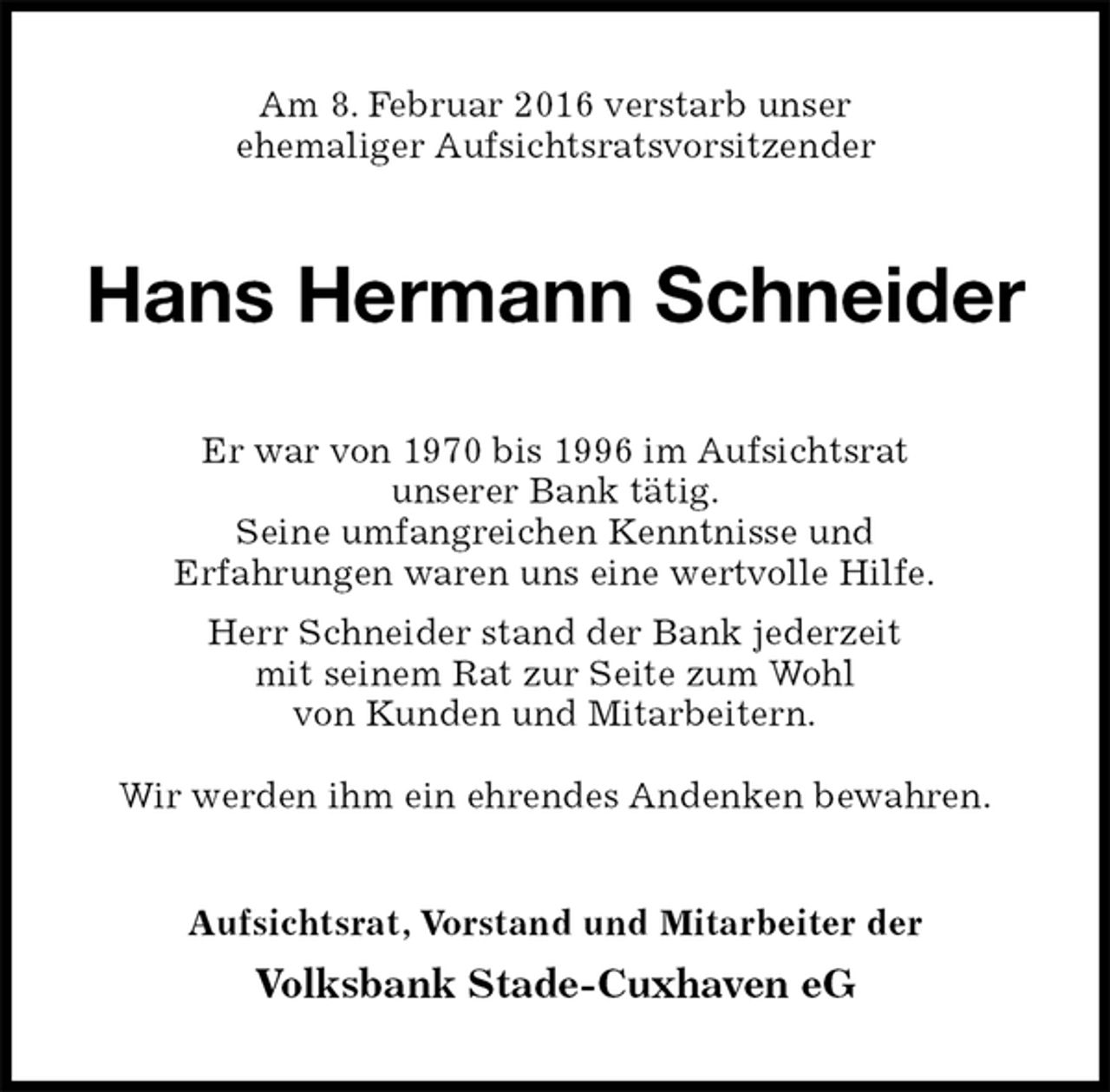 <p>Am 8. Februar 2016 verstarb unser<br />ehemaliger Aufsichtsratsvorsitzender<br />Hans Hermann Schneider<br />Er war von 1970 bis 1996 im Aufsichtsrat<br />unserer Bank tätig.<br />Seine umfangreichen Kenntnisse und<br />Erfahrungen waren uns eine wertvolle Hilfe.<br />Herr Schneider stand der Bank jederzeit<br />mit seinem Rat zur Seite zum Wohl<br />von Kunden und Mitarbeitern.</p>
<p>Wir werden ihm ein ehrendes Andenken bewahren.<br />Aufsichtsrat, Vorstand und Mitarbeiter der<br />Volksbank Stade-Cuxhaven eG</p>