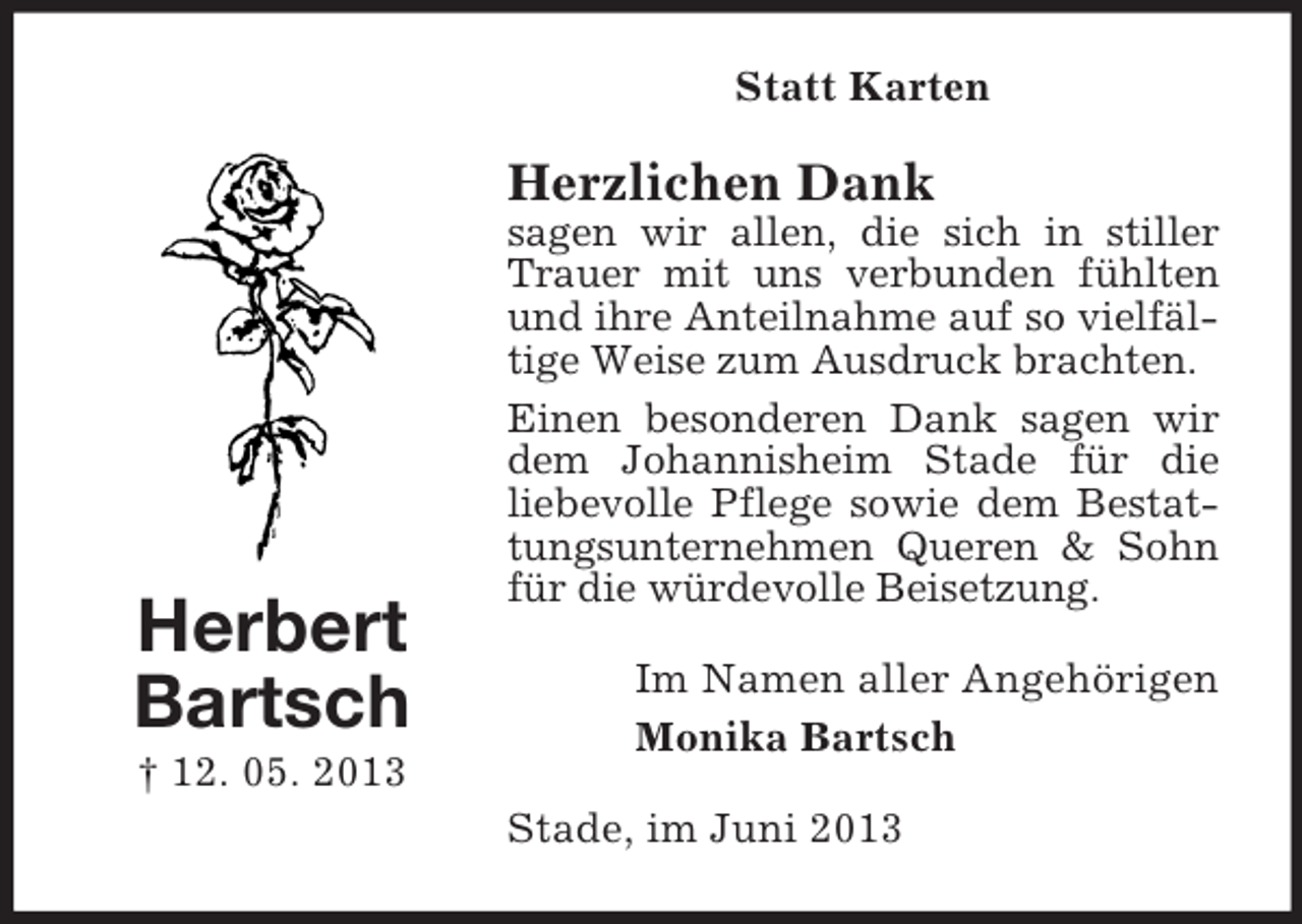 <p>Statt Karten</p><p>Herzlichen Dank</p><p>Herbert<br />Bartsch</p><p>sagen wir allen, die sich in stiller<br />Trauer mit uns verbunden fühlten<br />und ihre Anteilnahme auf so vielfältige Weise zum Ausdruck brachten.<br />Einen besonderen Dank sagen wir<br />dem Johannisheim Stade für die<br />liebevolle Pflege sowie dem Bestattungsunternehmen Queren &amp; Sohn<br />für die würdevolle Beisetzung.<br />Im Namen aller Angehörigen<br />Monika Bartsch</p><p>† 12. 05. 2013<br />Stade, im Juni 2013</p>