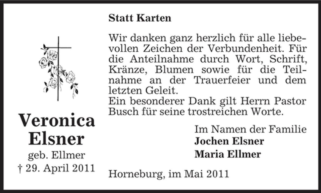 <p>Statt Karten Wir danken ganz herzlich für alle liebevollen Zeichen der Verbundenheit. Für die Anteilnahme durch Wort, Schrift, Kränze, Blumen sowie für die Teilnahme an der Trauerfeier und dem letzten Geleit. Ein besonderer Dank gilt Herrn Pastor Busch für seine trostreichen Worte. Im Namen der Familie Jochen Elsner Maria Ellmer Horneburg, im Mai 2011</p><p>Veronica Elsner<br />geb. Ellmer † 29. April 2011</p>